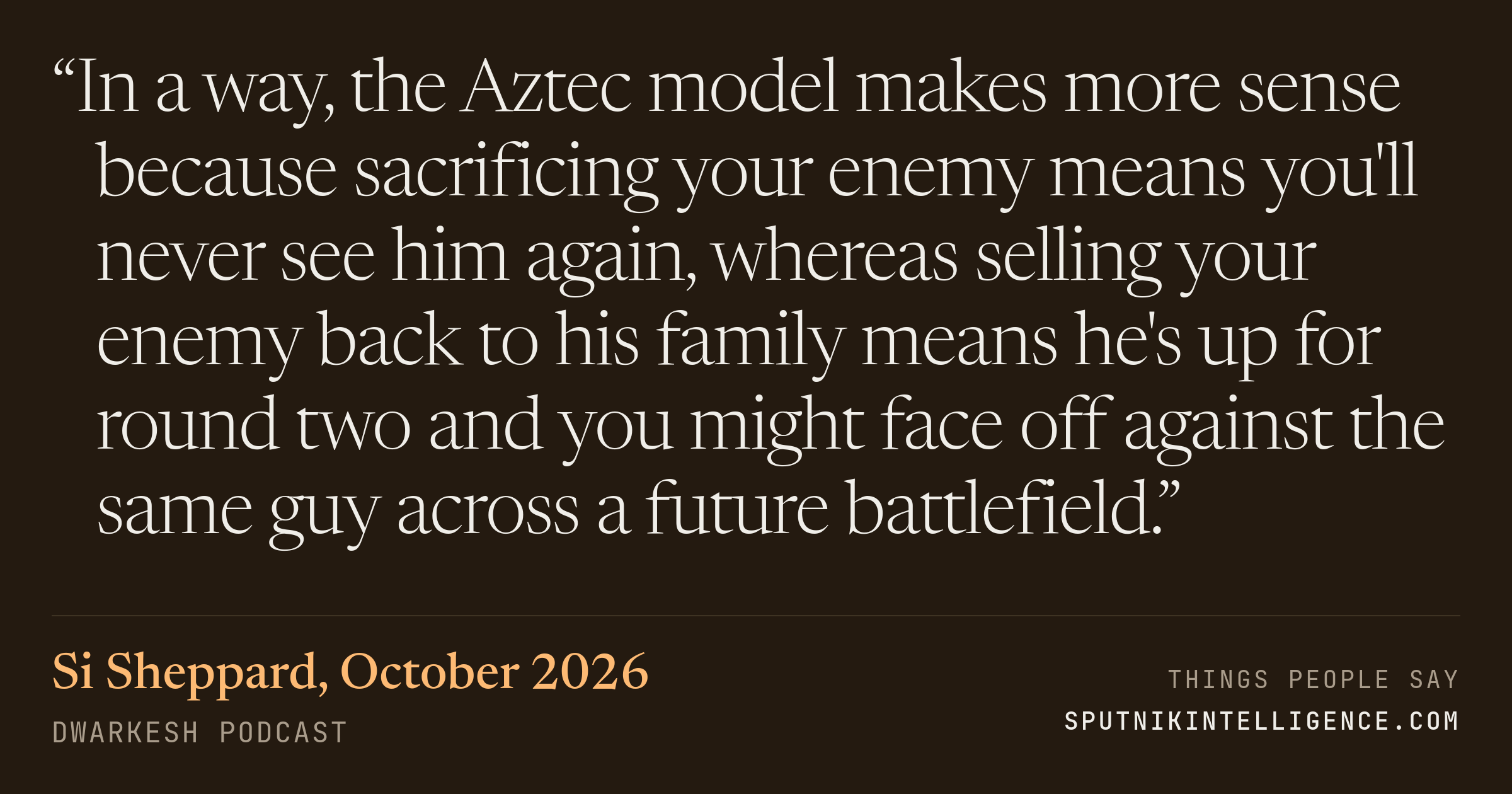 &ldquo;In a way, the Aztec model makes more sense because sacrificing your enemy means you'll never see him again, whereas selling your enemy back to his family means he's up for round two and you might face off against the same guy across a future battlefield.&rdquo; — Si Sheppard, Dwarkesh Podcast