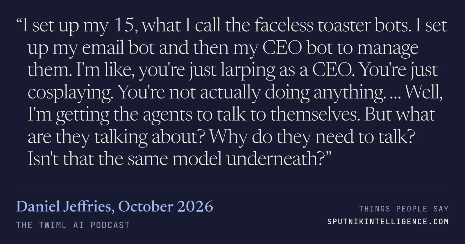&ldquo;I set up my 15, what I call the faceless toaster bots. I set up my email bot and then my CEO bot to manage them. I'm like, you're just larping as a CEO. You're just cosplaying. You're not actually doing anything. … Well, I'm getting the agents to talk to themselves. But what are they talking about? Why do they need to talk? Isn't that the same model underneath?&rdquo; — Daniel Jeffries, The TWIML AI Podcast