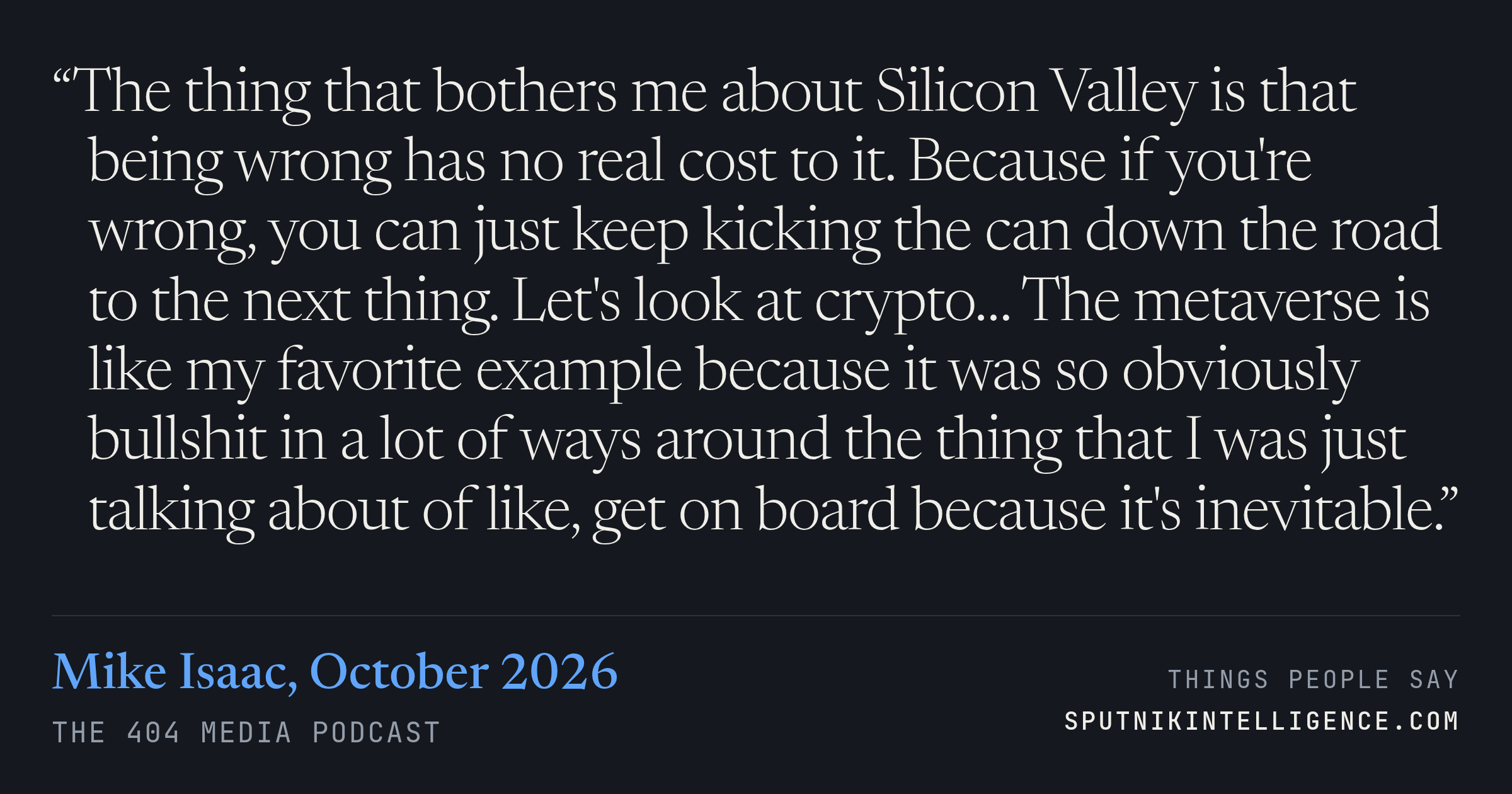 &ldquo;The thing that bothers me about Silicon Valley is that being wrong has no real cost to it. Because if you're wrong, you can just keep kicking the can down the road to the next thing. Let's look at crypto… The metaverse is like my favorite example because it was so obviously bullshit in a lot of ways around the thing that I was just talking about of like, get on board because it's inevitable.&rdquo; — Mike Isaac, The 404 Media Podcast
