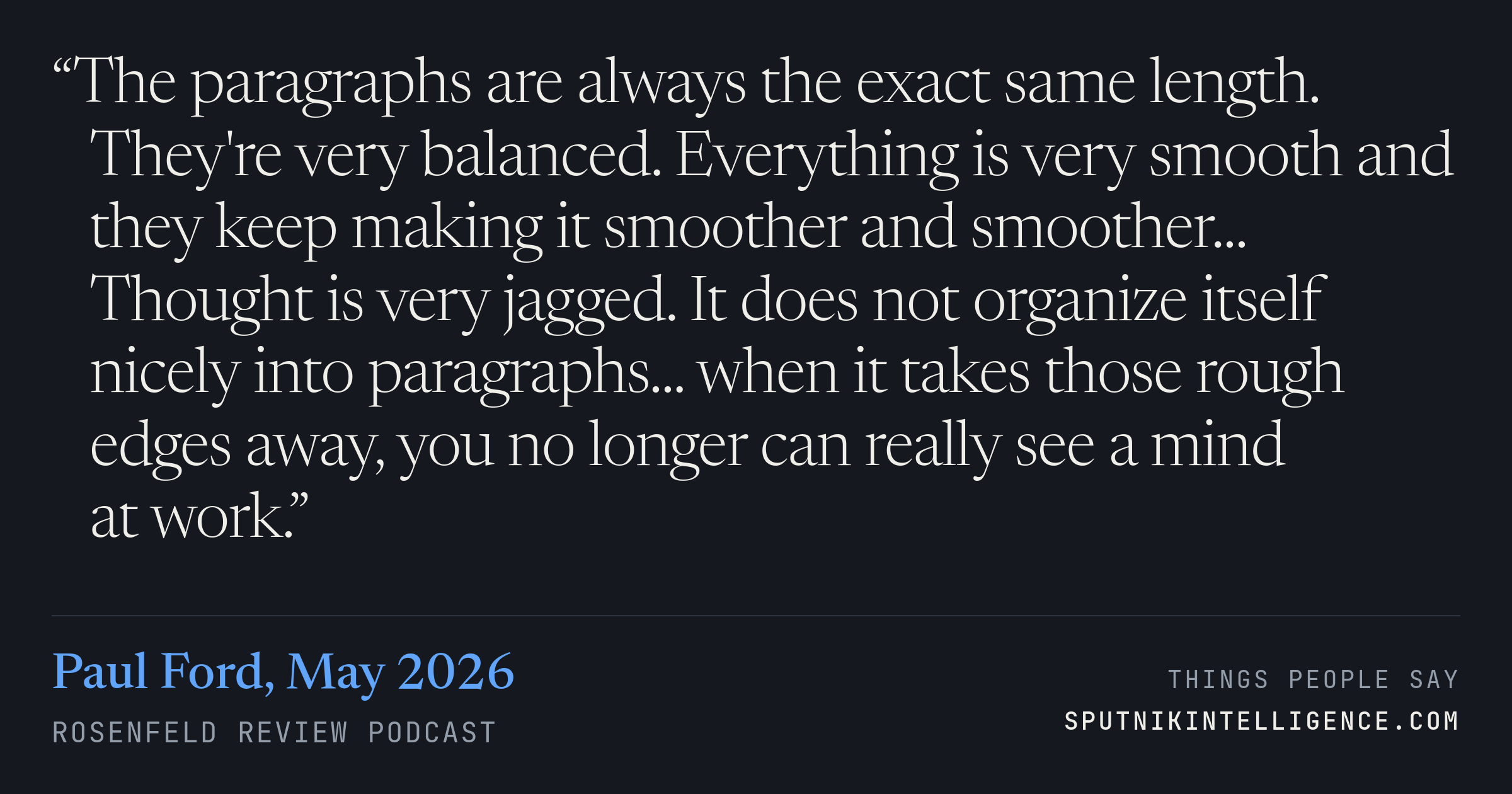 &ldquo;The paragraphs are always the exact same length. They're very balanced. Everything is very smooth and they keep making it smoother and smoother... Thought is very jagged. It does not organize itself nicely into paragraphs... when it takes those rough edges away, you no longer can really see a mind at work.&rdquo; — Paul Ford, Rosenfeld Review Podcast
