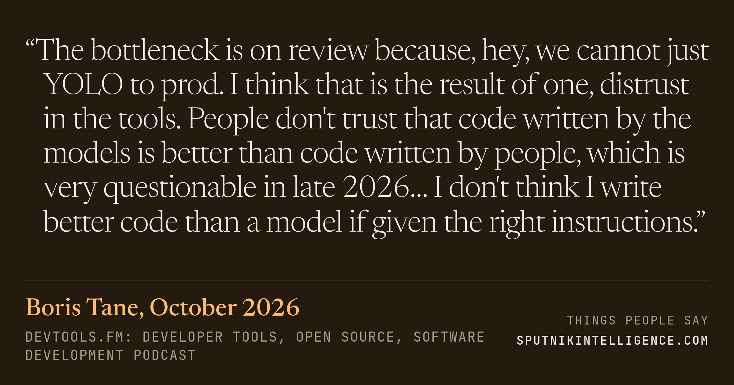 &ldquo;The bottleneck is on review because, hey, we cannot just YOLO to prod. I think that is the result of one, distrust in the tools. People don't trust that code written by the models is better than code written by people, which is very questionable in late 2026… I don't think I write better code than a model if given the right instructions.&rdquo; — Boris Tane, devtools.fm: Developer Tools, Open Source, Software Development