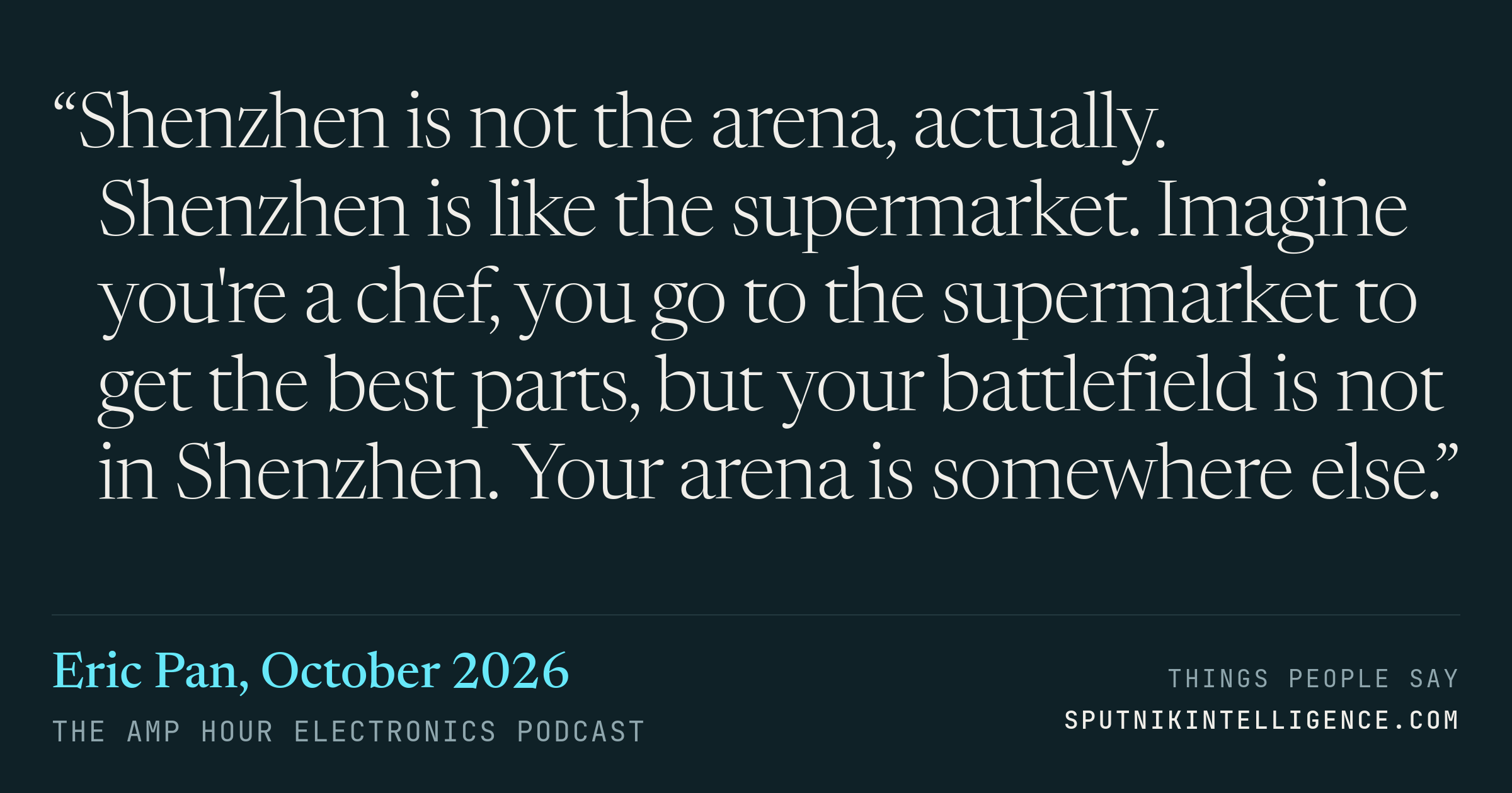 &ldquo;Shenzhen is not the arena, actually. Shenzhen is like the supermarket. Imagine you're a chef, you go to the supermarket to get the best parts, but your battlefield is not in Shenzhen. Your arena is somewhere else.&rdquo; — Eric Pan, The Amp Hour Electronics Podcast