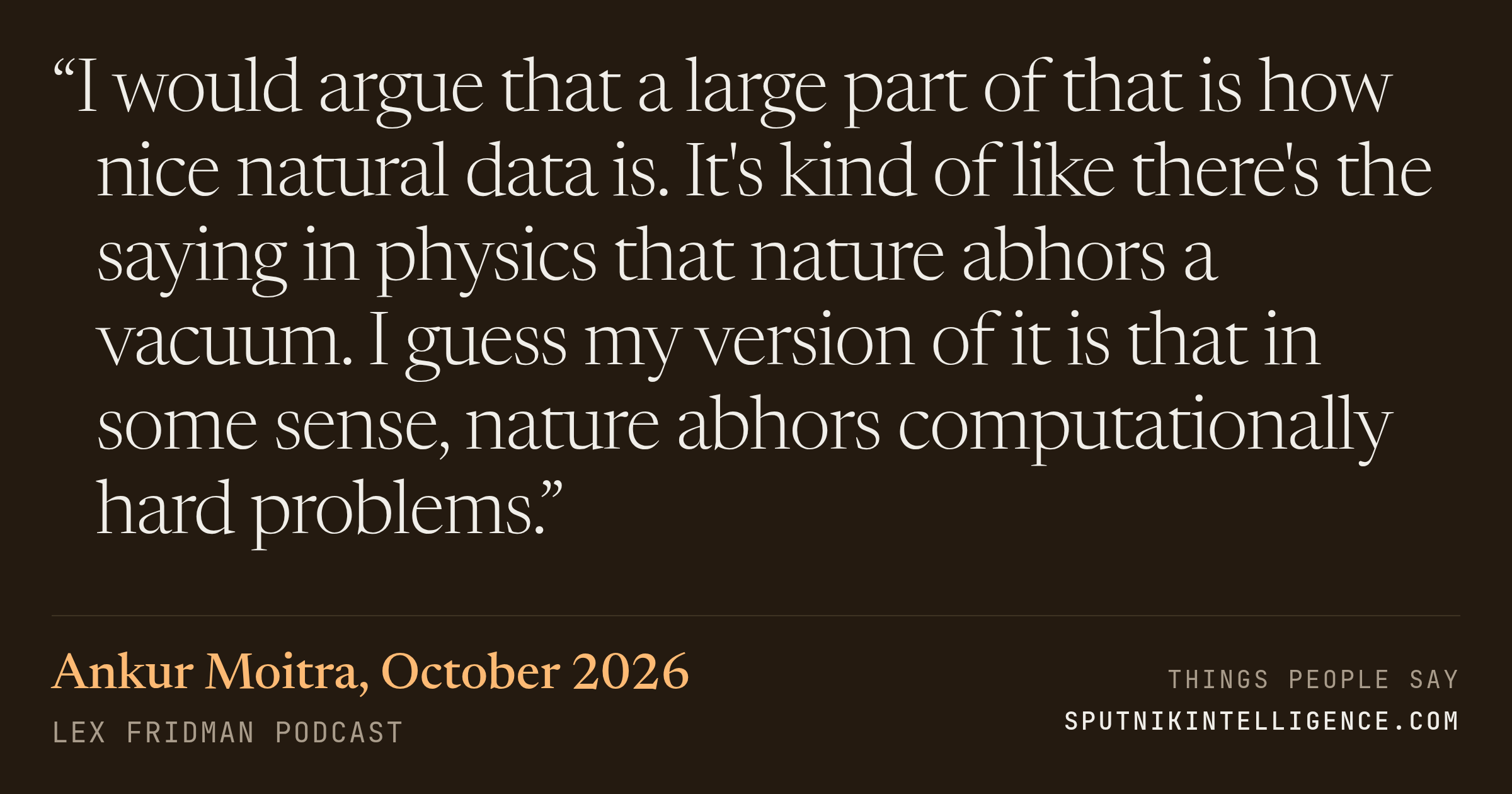 &ldquo;I would argue that a large part of that is how nice natural data is. It's kind of like there's the saying in physics that nature abhors a vacuum. I guess my version of it is that in some sense, nature abhors computationally hard problems.&rdquo; — Ankur Moitra, Lex Fridman Podcast