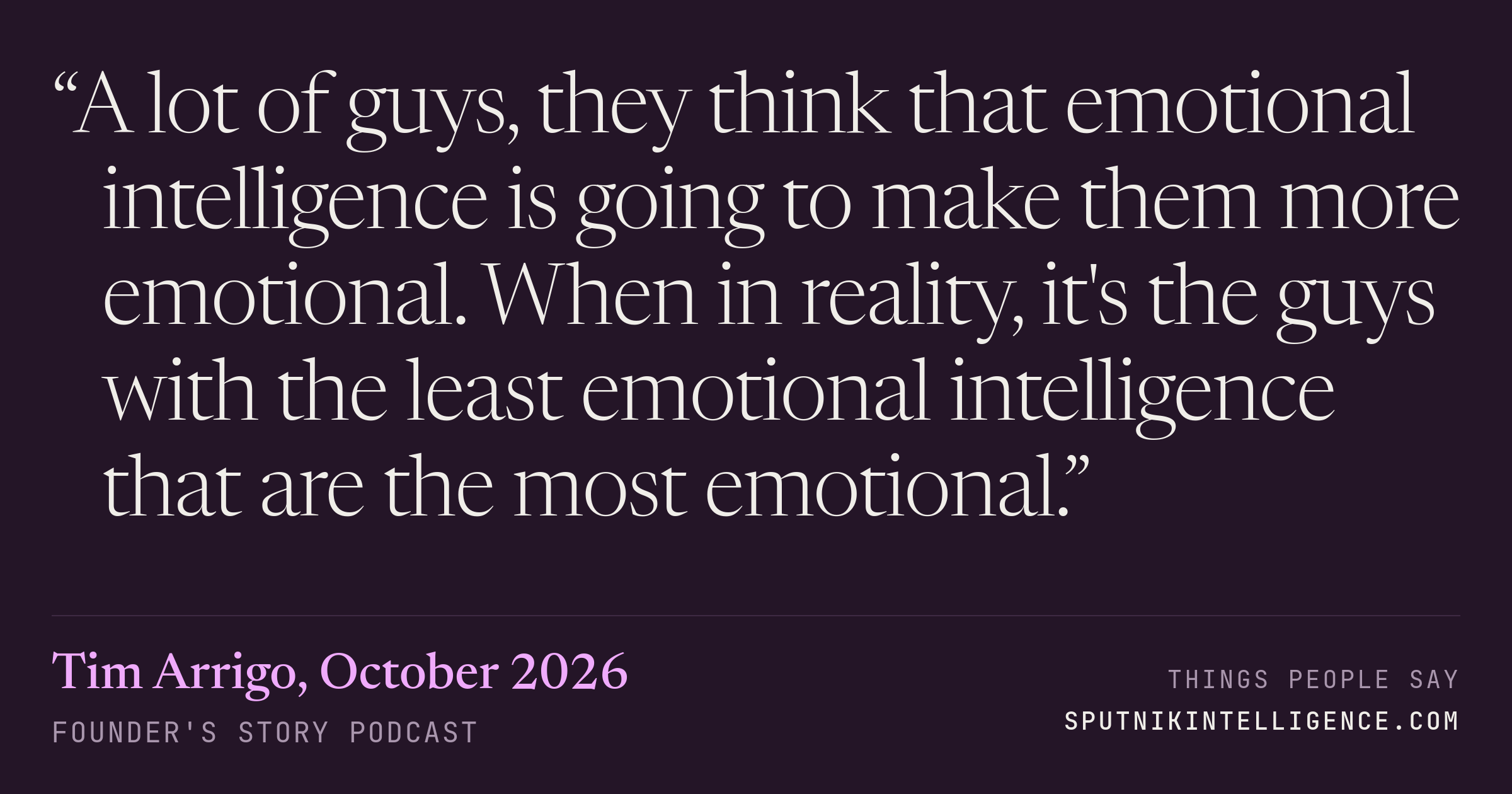 &ldquo;A lot of guys, they think that emotional intelligence is going to make them more emotional. When in reality, it's the guys with the least emotional intelligence that are the most emotional.&rdquo; — Tim Arrigo, Founder's Story