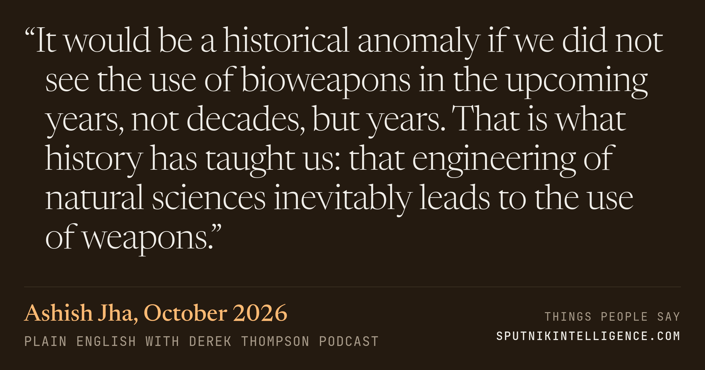 &ldquo;It would be a historical anomaly if we did not see the use of bioweapons in the upcoming years, not decades, but years. That is what history has taught us: that engineering of natural sciences inevitably leads to the use of weapons.&rdquo; — Ashish Jha, Plain English with Derek Thompson