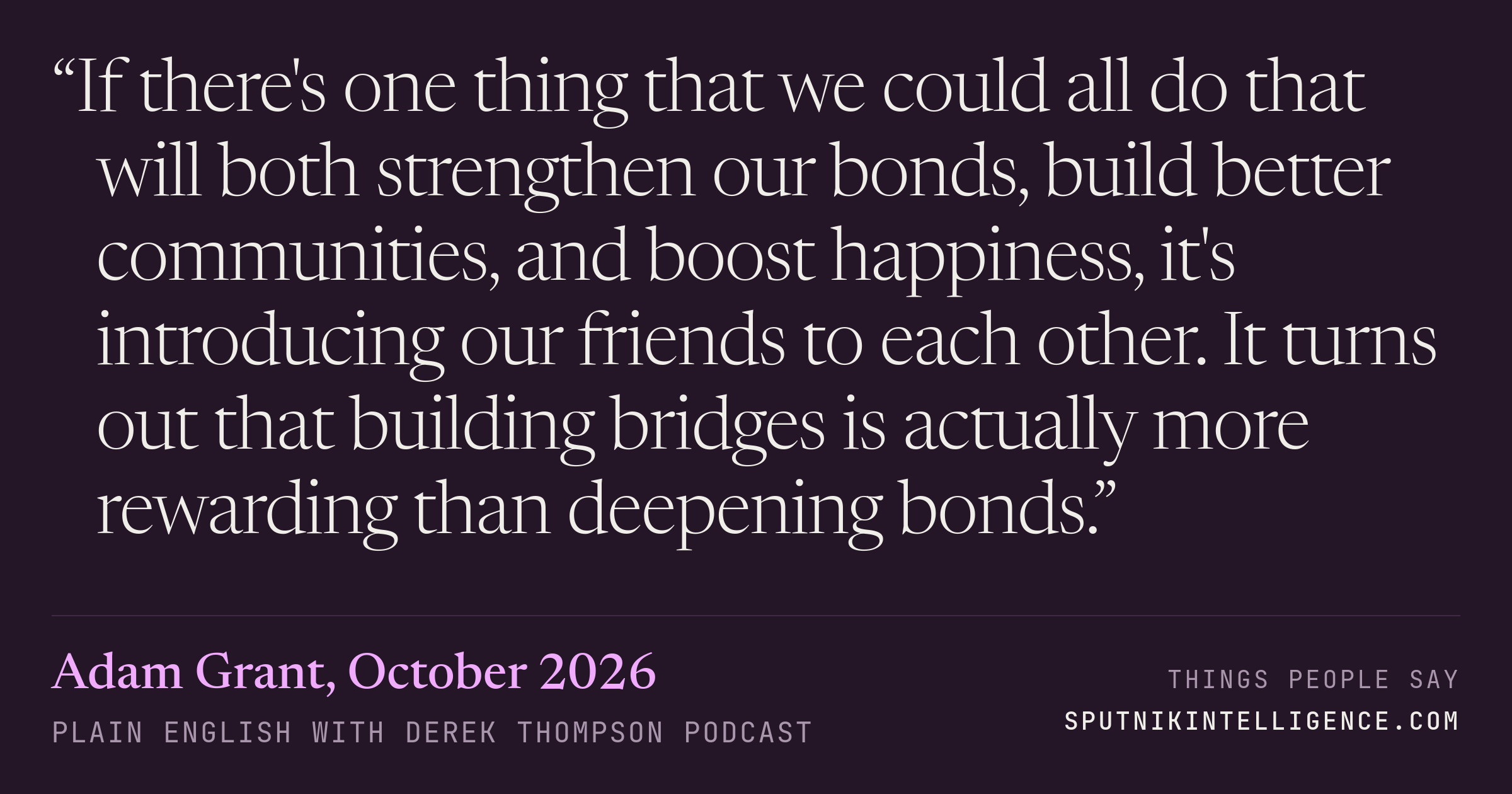 &ldquo;If there's one thing that we could all do that will both strengthen our bonds, build better communities, and boost happiness, it's introducing our friends to each other. It turns out that building bridges is actually more rewarding than deepening bonds.&rdquo; — Adam Grant, Plain English with Derek Thompson