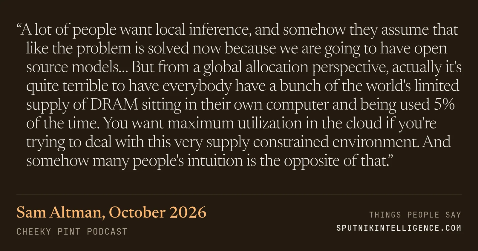 &ldquo;A lot of people want local inference, and somehow they assume that like the problem is solved now because we are going to have open source models… But from a global allocation perspective, actually it's quite terrible to have everybody have a bunch of the world's limited supply of DRAM sitting in their own computer and being used 5% of the time. You want maximum utilization in the cloud if you're trying to deal with this very supply constrained environment. And somehow many people's intuition is the opposite of that.&rdquo; — Sam Altman, Cheeky Pint