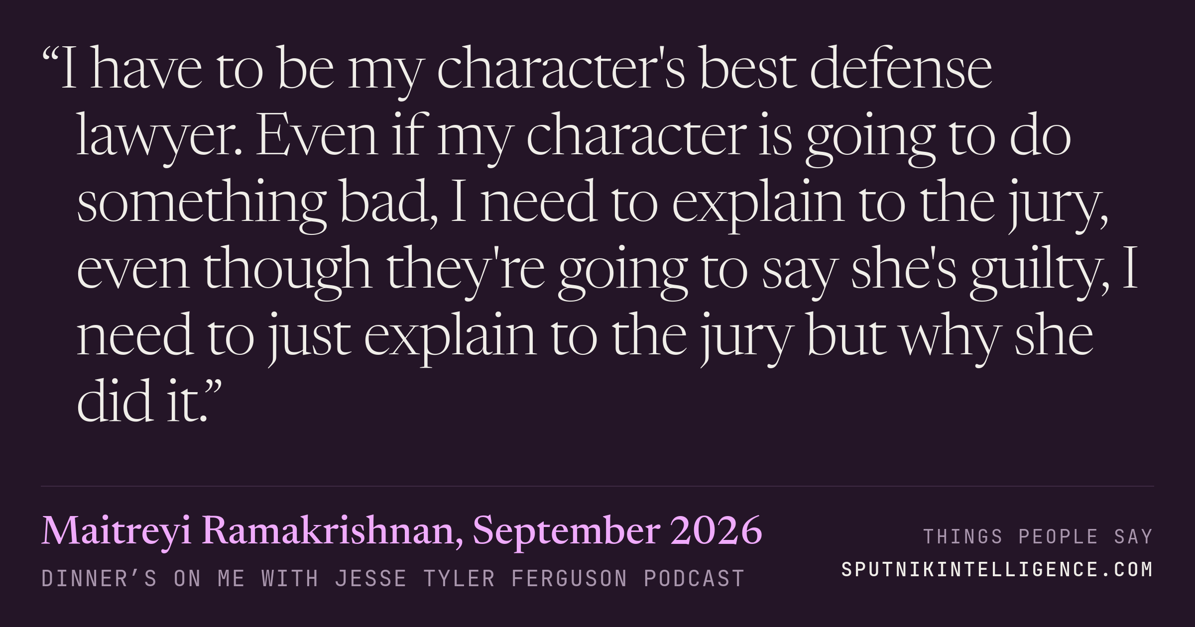 &ldquo;I have to be my character's best defense lawyer. Even if my character is going to do something bad, I need to explain to the jury, even though they're going to say she's guilty, I need to just explain to the jury but why she did it.&rdquo; — Maitreyi Ramakrishnan, Dinner’s on Me with Jesse Tyler Ferguson