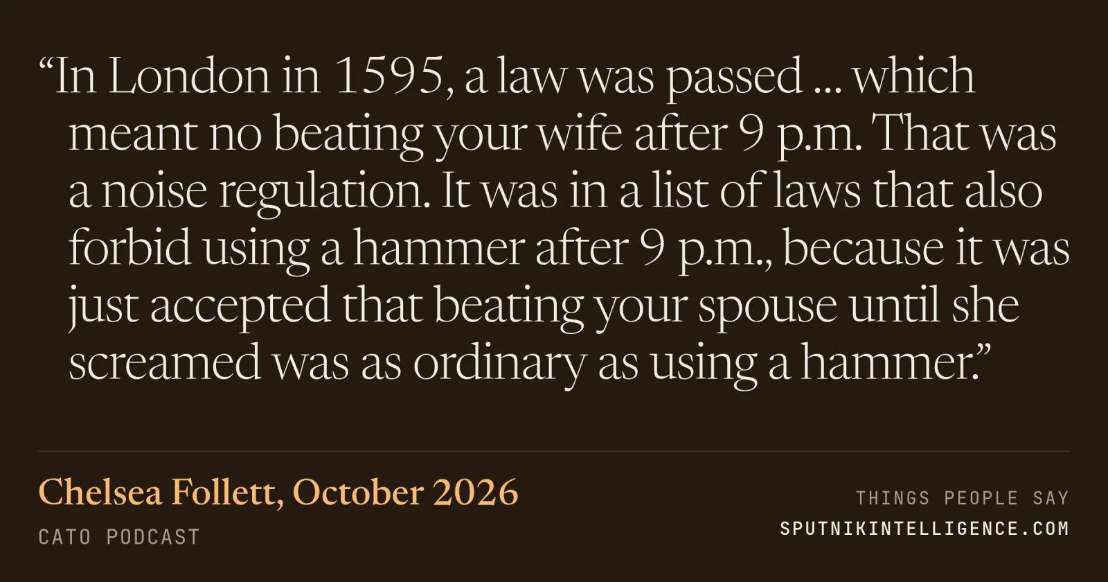 &ldquo;In London in 1595, a law was passed … which meant no beating your wife after 9 p.m. That was a noise regulation. It was in a list of laws that also forbid using a hammer after 9 p.m., because it was just accepted that beating your spouse until she screamed was as ordinary as using a hammer.&rdquo; — Chelsea Follett, Cato Podcast