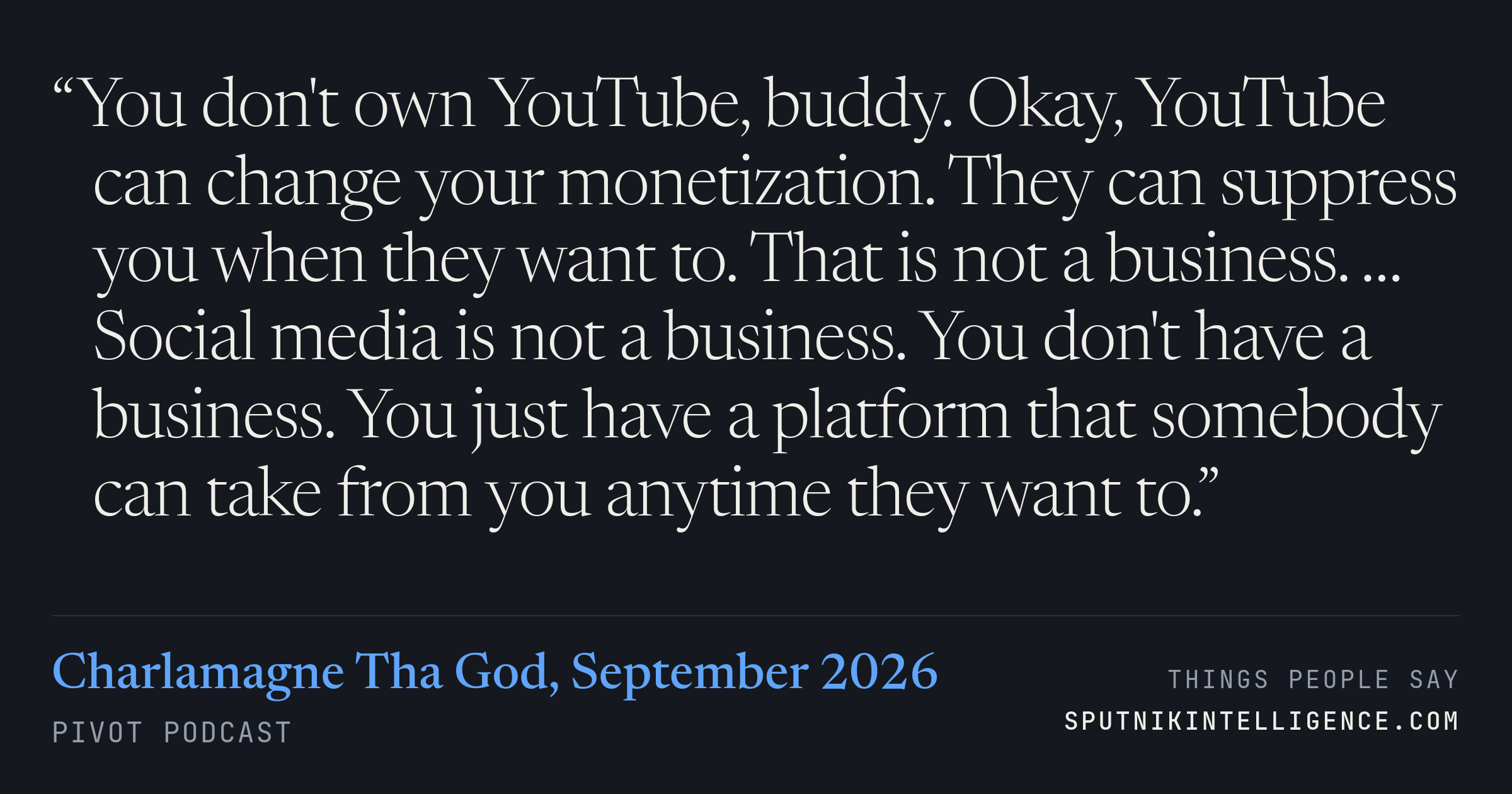 &ldquo;You don't own YouTube, buddy. Okay, YouTube can change your monetization. They can suppress you when they want to. That is not a business. … Social media is not a business. You don't have a business. You just have a platform that somebody can take from you anytime they want to.&rdquo; — Charlamagne Tha God, Pivot Podcast
