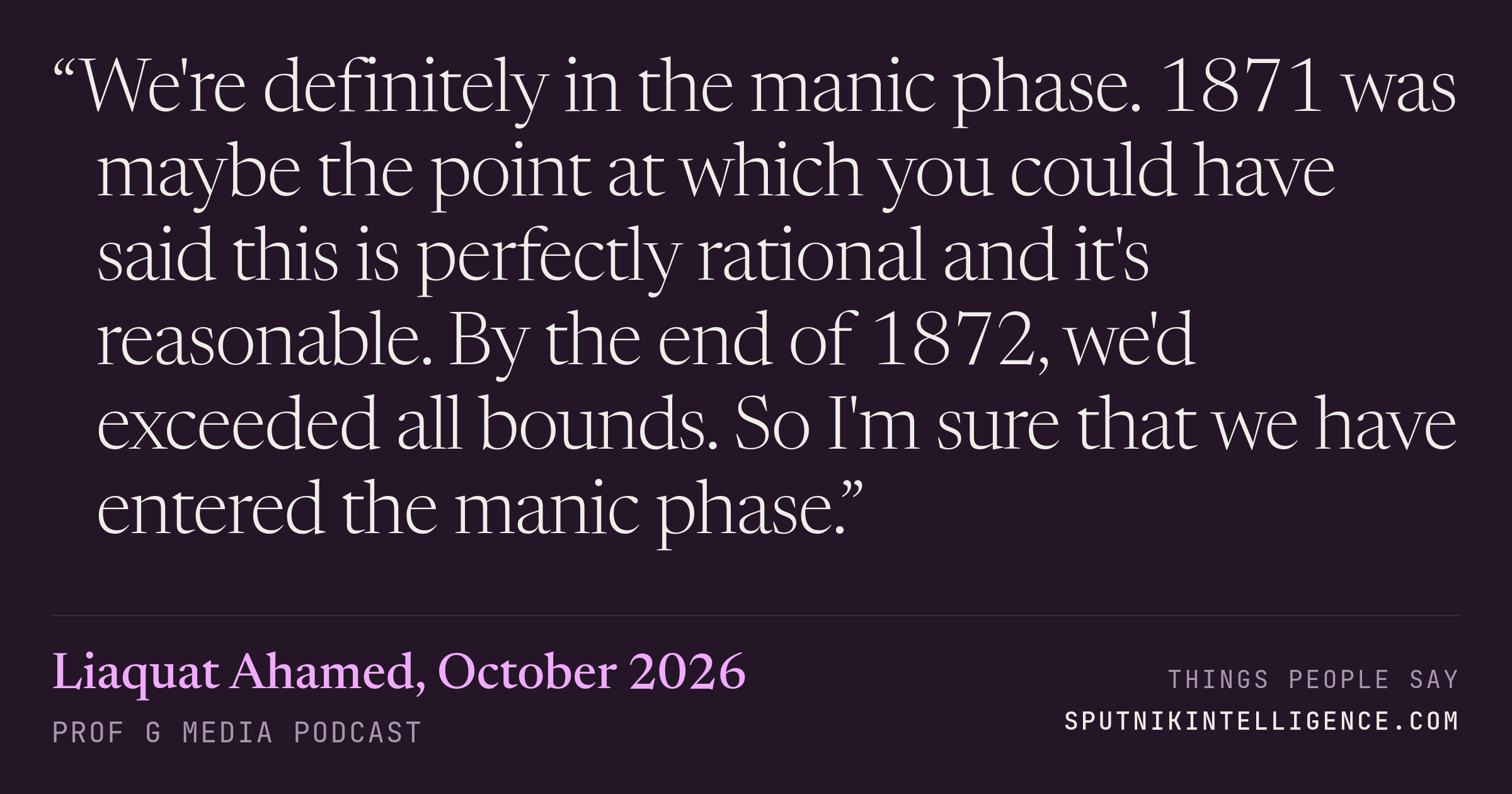 &ldquo;We're definitely in the manic phase. 1871 was maybe the point at which you could have said this is perfectly rational and it's reasonable. By the end of 1872, we'd exceeded all bounds. So I'm sure that we have entered the manic phase.&rdquo; — Liaquat Ahamed, Prof G Media