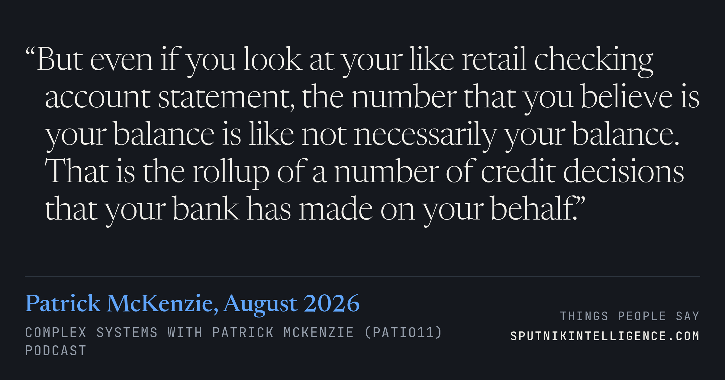 &ldquo;But even if you look at your like retail checking account statement, the number that you believe is your balance is like not necessarily your balance. That is the rollup of a number of credit decisions that your bank has made on your behalf.&rdquo; — Patrick McKenzie, Complex Systems with Patrick McKenzie (patio11)