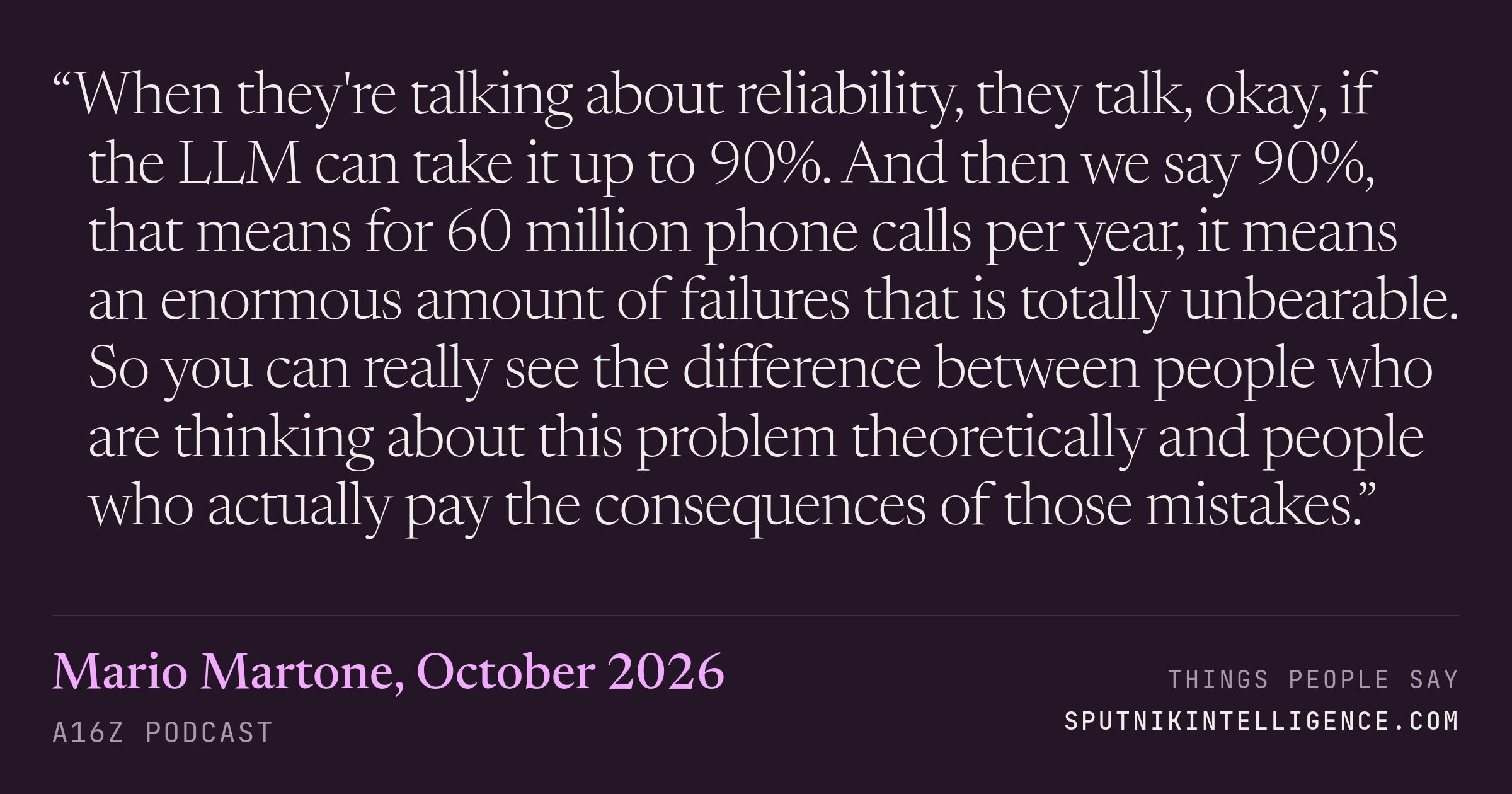 &ldquo;When they're talking about reliability, they talk, okay, if the LLM can take it up to 90%. And then we say 90%, that means for 60 million phone calls per year, it means an enormous amount of failures that is totally unbearable. So you can really see the difference between people who are thinking about this problem theoretically and people who actually pay the consequences of those mistakes.&rdquo; — Mario Martone, a16z Podcast