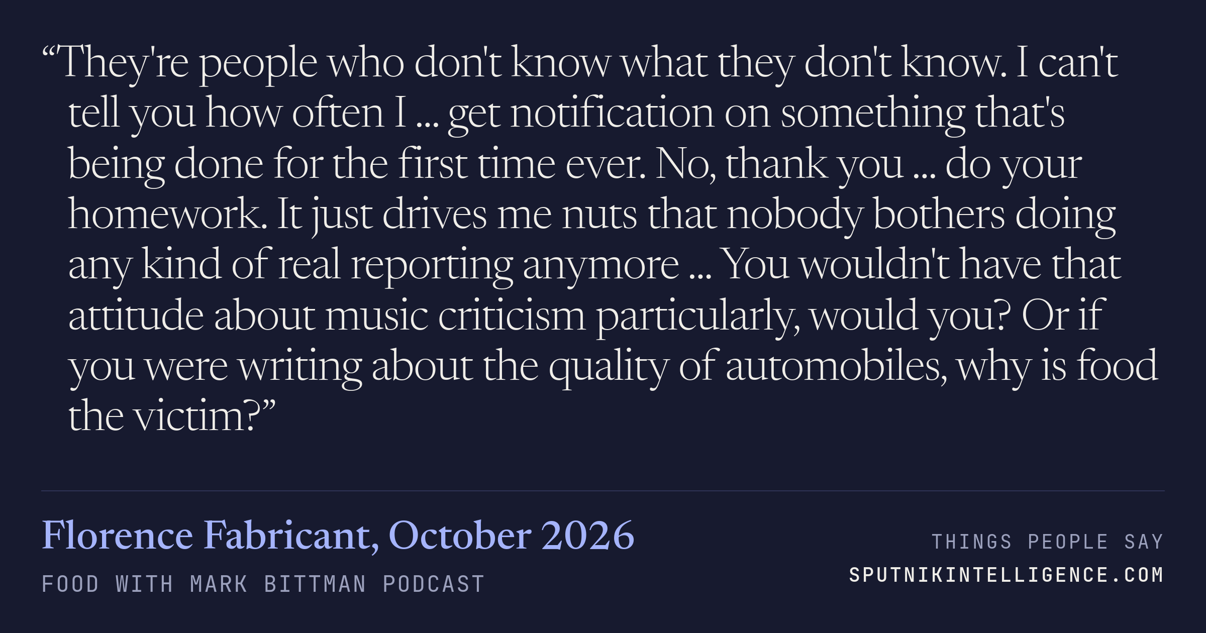 &ldquo;They're people who don't know what they don't know. I can't tell you how often I ... get notification on something that's being done for the first time ever. No, thank you ... do your homework. It just drives me nuts that nobody bothers doing any kind of real reporting anymore ... You wouldn't have that attitude about music criticism particularly, would you? Or if you were writing about the quality of automobiles, why is food the victim?&rdquo; — Florence Fabricant, Food with Mark Bittman