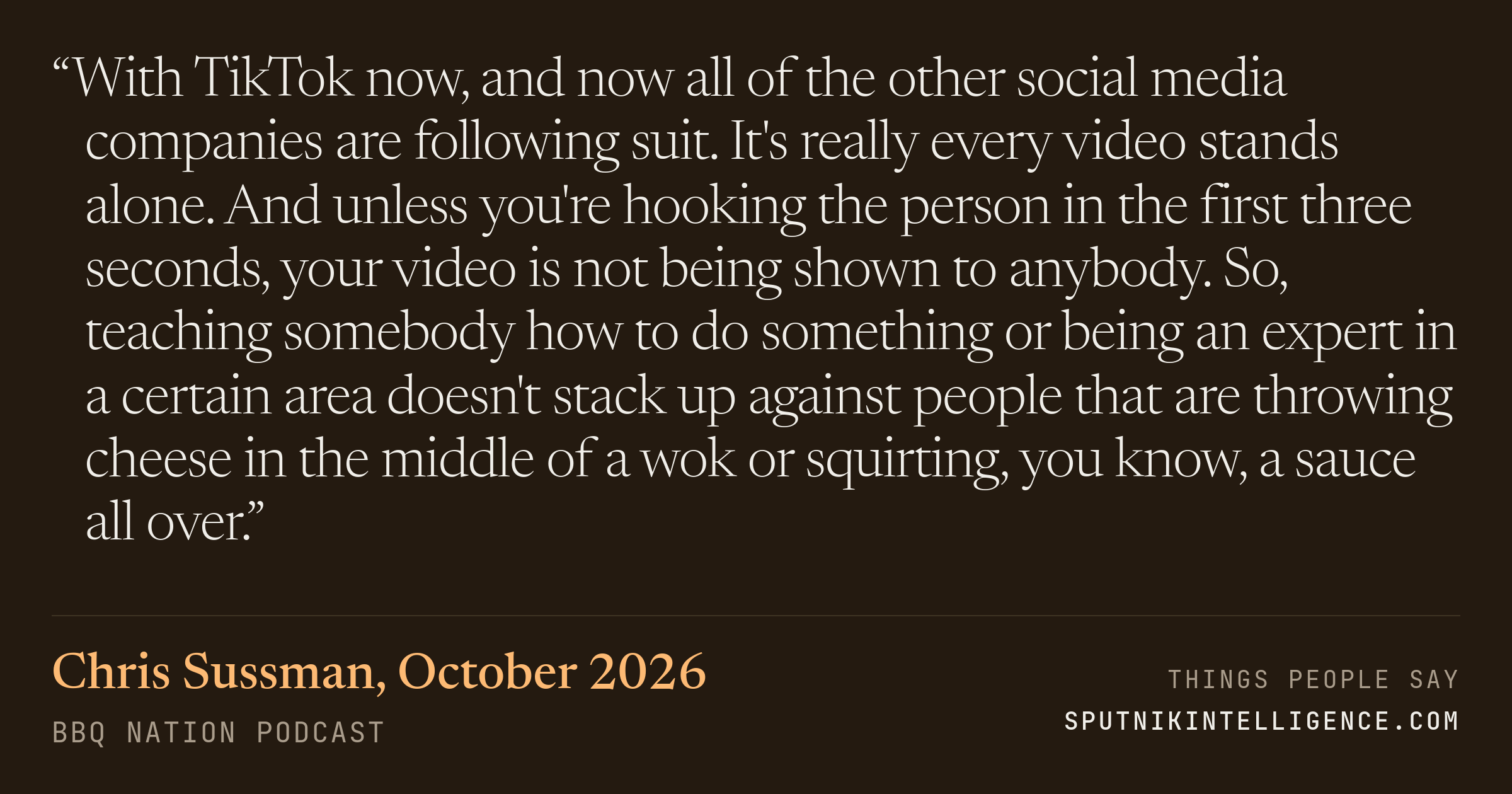 &ldquo;With TikTok now, and now all of the other social media companies are following suit. It's really every video stands alone. And unless you're hooking the person in the first three seconds, your video is not being shown to anybody. So, teaching somebody how to do something or being an expert in a certain area doesn't stack up against people that are throwing cheese in the middle of a wok or squirting, you know, a sauce all over.&rdquo; — Chris Sussman, BBQ Nation