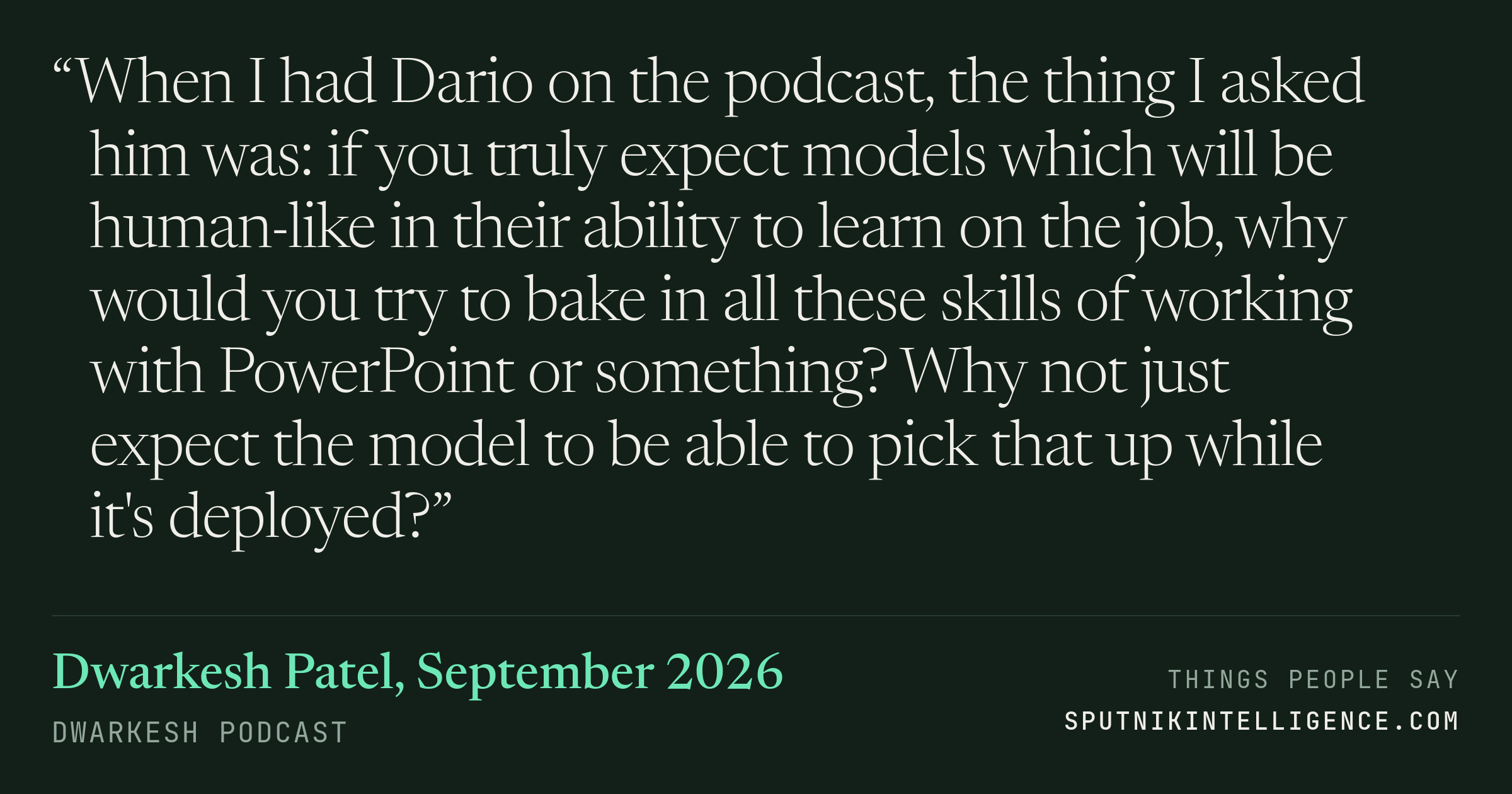 &ldquo;When I had Dario on the podcast, the thing I asked him was: if you truly expect models which will be human-like in their ability to learn on the job, why would you try to bake in all these skills of working with PowerPoint or something? Why not just expect the model to be able to pick that up while it's deployed?&rdquo; — Dwarkesh Patel, Dwarkesh Podcast