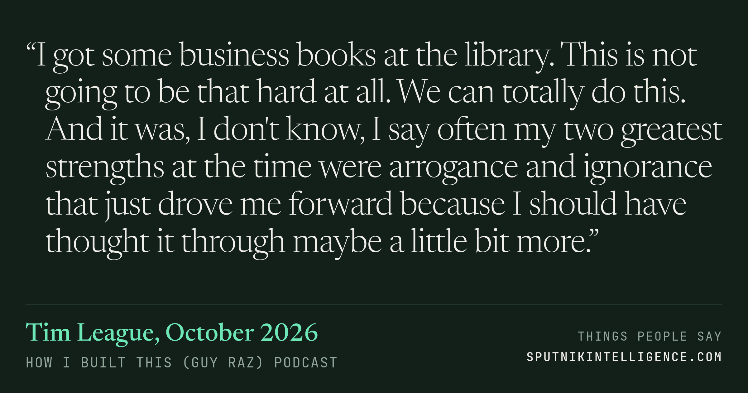 &ldquo;I got some business books at the library. This is not going to be that hard at all. We can totally do this. And it was, I don't know, I say often my two greatest strengths at the time were arrogance and ignorance that just drove me forward because I should have thought it through maybe a little bit more.&rdquo; — Tim League, How I Built This (Guy Raz)