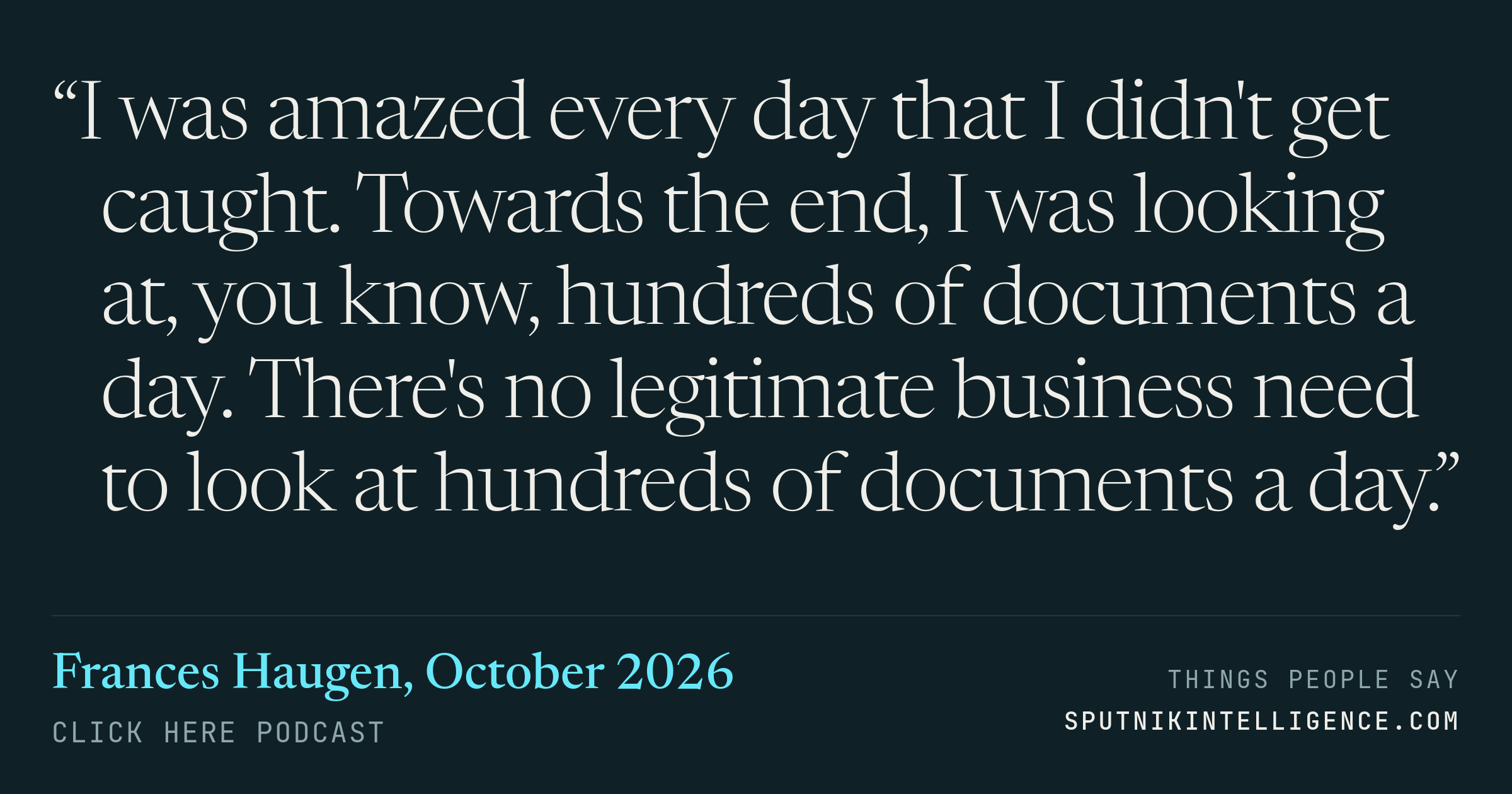 &ldquo;I was amazed every day that I didn't get caught. Towards the end, I was looking at, you know, hundreds of documents a day. There's no legitimate business need to look at hundreds of documents a day.&rdquo; — Frances Haugen, Click Here