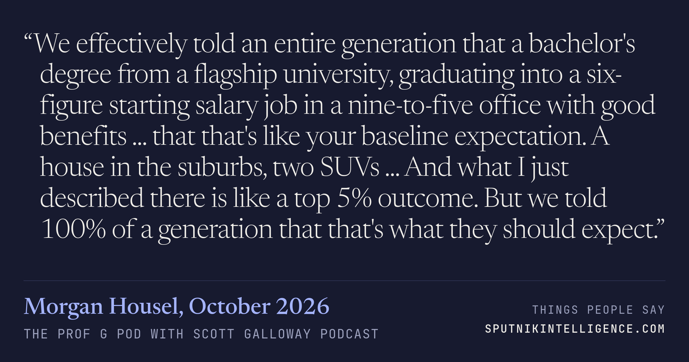 &ldquo;We effectively told an entire generation that a bachelor's degree from a flagship university, graduating into a six-figure starting salary job in a nine-to-five office with good benefits ... that that's like your baseline expectation. A house in the suburbs, two SUVs ... And what I just described there is like a top 5% outcome. But we told 100% of a generation that that's what they should expect.&rdquo; — Morgan Housel, The Prof G Pod with Scott Galloway