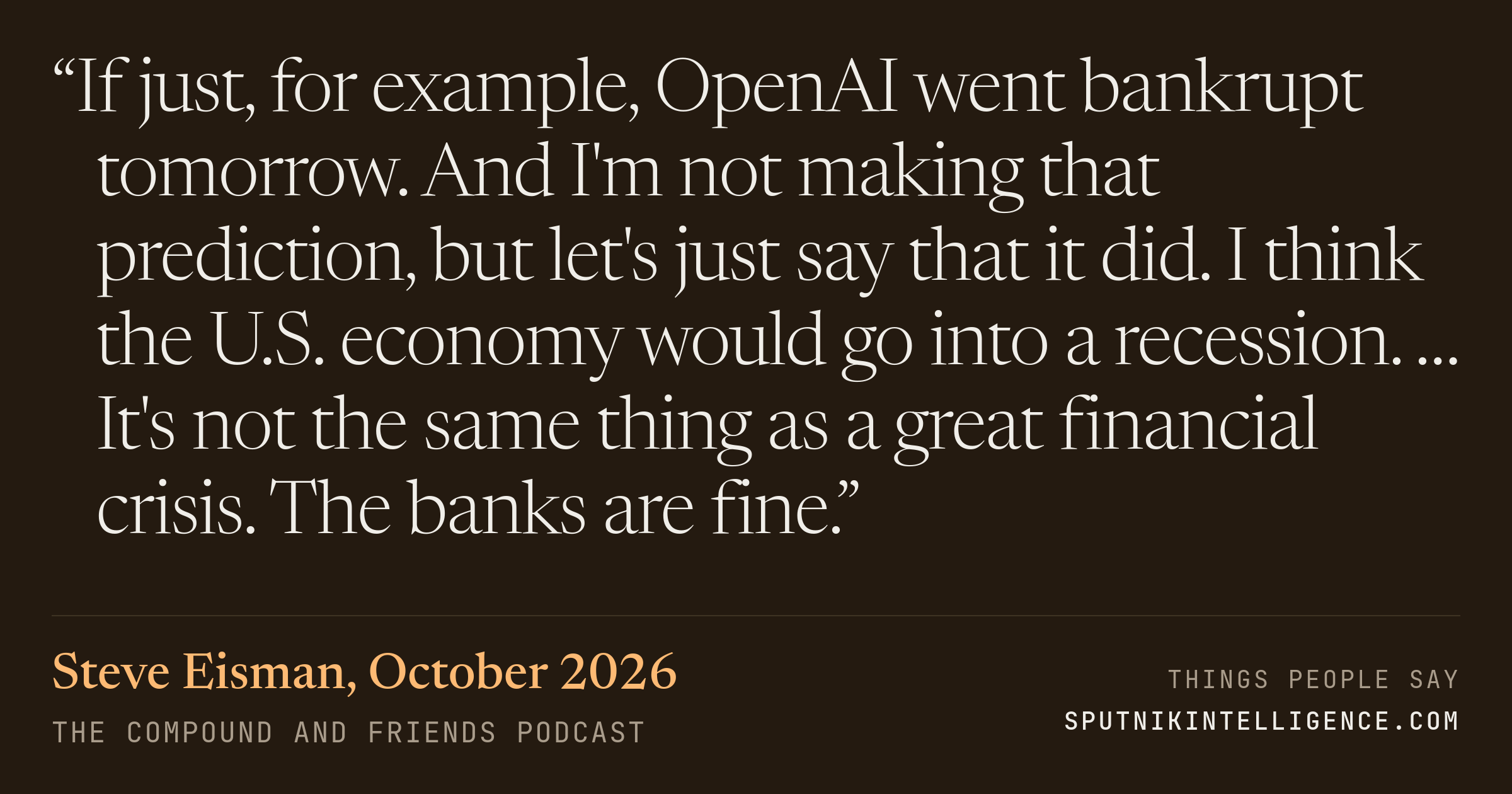 &ldquo;If just, for example, OpenAI went bankrupt tomorrow. And I'm not making that prediction, but let's just say that it did. I think the U.S. economy would go into a recession. … It's not the same thing as a great financial crisis. The banks are fine.&rdquo; — Steve Eisman, The Compound and Friends