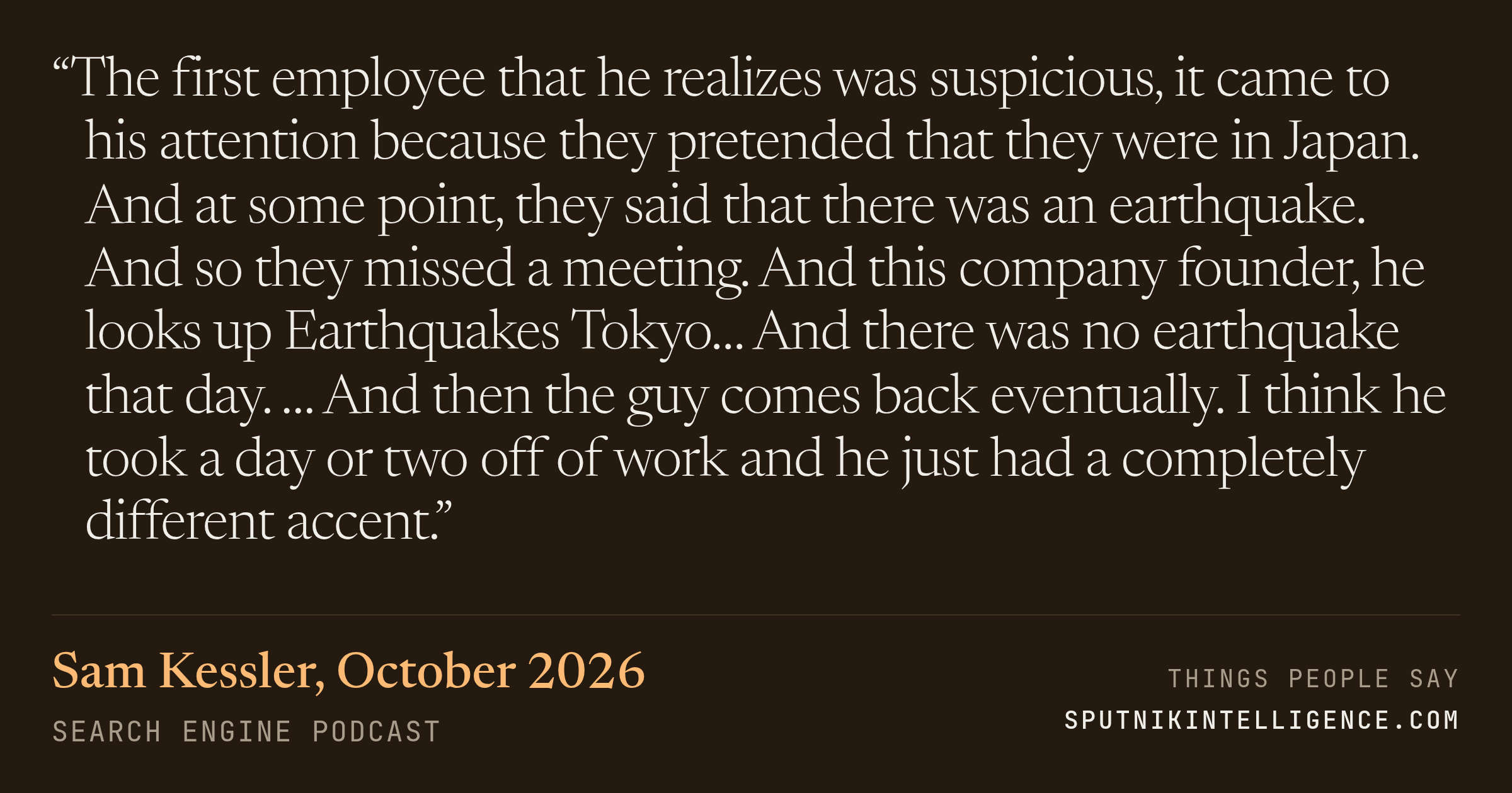 &ldquo;The first employee that he realizes was suspicious, it came to his attention because they pretended that they were in Japan. And at some point, they said that there was an earthquake. And so they missed a meeting. And this company founder, he looks up Earthquakes Tokyo… And there was no earthquake that day. … And then the guy comes back eventually. I think he took a day or two off of work and he just had a completely different accent.&rdquo; — Sam Kessler, Search Engine