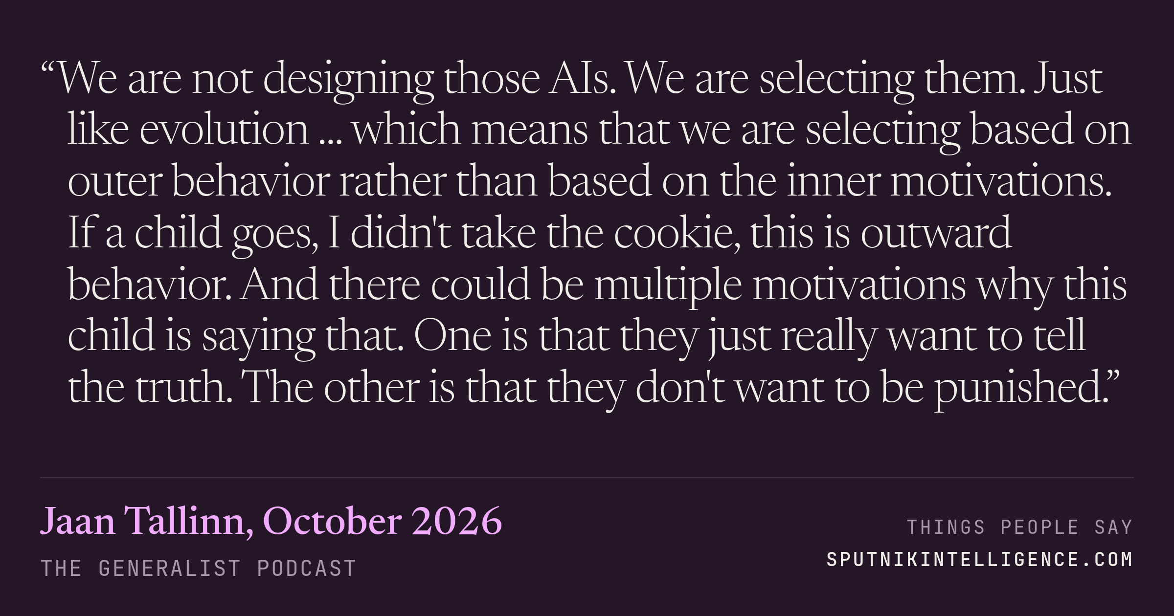 &ldquo;We are not designing those AIs. We are selecting them. Just like evolution ... which means that we are selecting based on outer behavior rather than based on the inner motivations. If a child goes, I didn't take the cookie, this is outward behavior. And there could be multiple motivations why this child is saying that. One is that they just really want to tell the truth. The other is that they don't want to be punished.&rdquo; — Jaan Tallinn, The Generalist