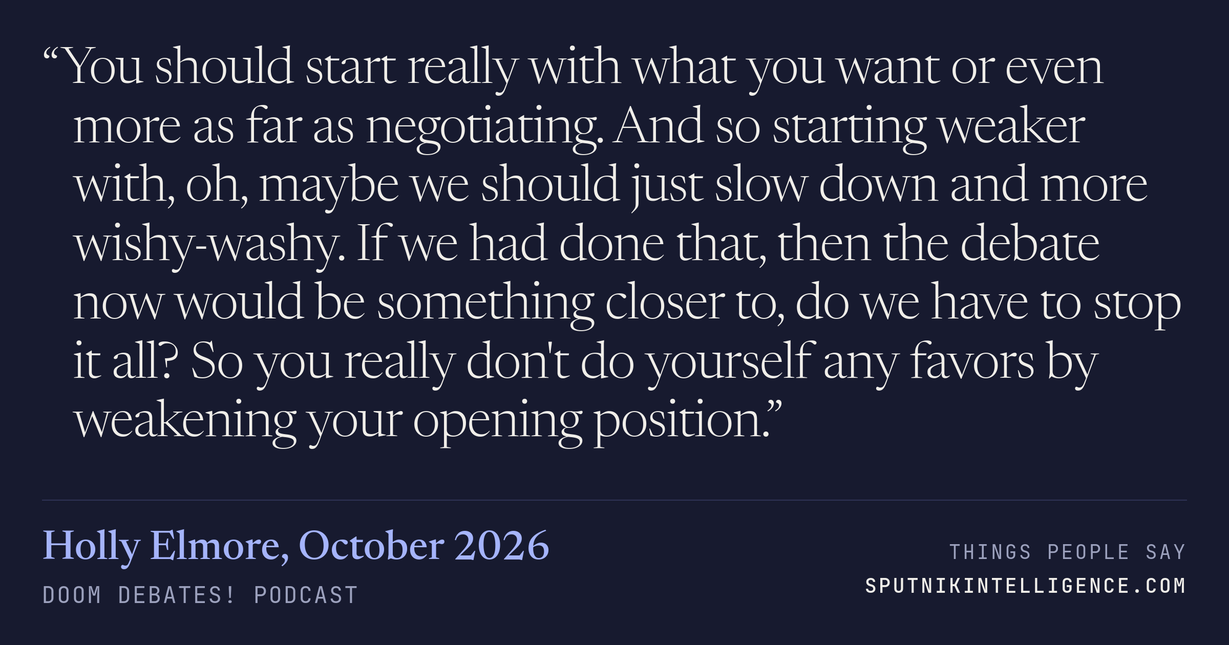&ldquo;You should start really with what you want or even more as far as negotiating. And so starting weaker with, oh, maybe we should just slow down and more wishy-washy. If we had done that, then the debate now would be something closer to, do we have to stop it all? So you really don't do yourself any favors by weakening your opening position.&rdquo; — Holly Elmore, Doom Debates!