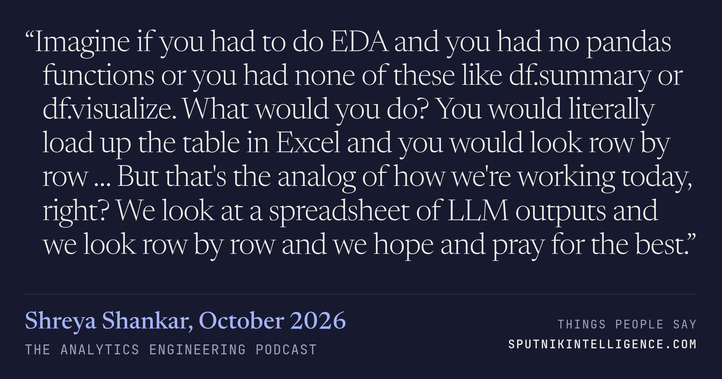 &ldquo;Imagine if you had to do EDA and you had no pandas functions or you had none of these like df.summary or df.visualize. What would you do? You would literally load up the table in Excel and you would look row by row … But that's the analog of how we're working today, right? We look at a spreadsheet of LLM outputs and we look row by row and we hope and pray for the best.&rdquo; — Shreya Shankar, The Analytics Engineering Podcast