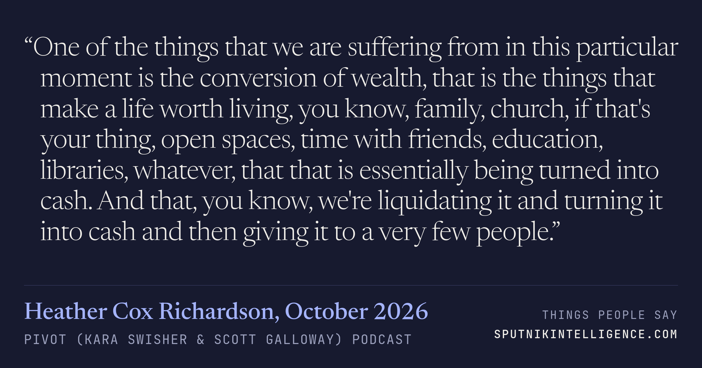 &ldquo;One of the things that we are suffering from in this particular moment is the conversion of wealth, that is the things that make a life worth living, you know, family, church, if that's your thing, open spaces, time with friends, education, libraries, whatever, that that is essentially being turned into cash. And that, you know, we're liquidating it and turning it into cash and then giving it to a very few people.&rdquo; — Heather Cox Richardson, Pivot (Kara Swisher & Scott Galloway)