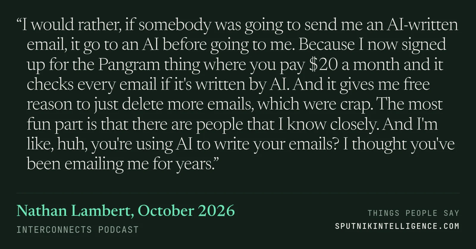 &ldquo;I would rather, if somebody was going to send me an AI-written email, it go to an AI before going to me. Because I now signed up for the Pangram thing where you pay $20 a month and it checks every email if it's written by AI. And it gives me free reason to just delete more emails, which were crap. The most fun part is that there are people that I know closely. And I'm like, huh, you're using AI to write your emails? I thought you've been emailing me for years.&rdquo; — Nathan Lambert, Interconnects