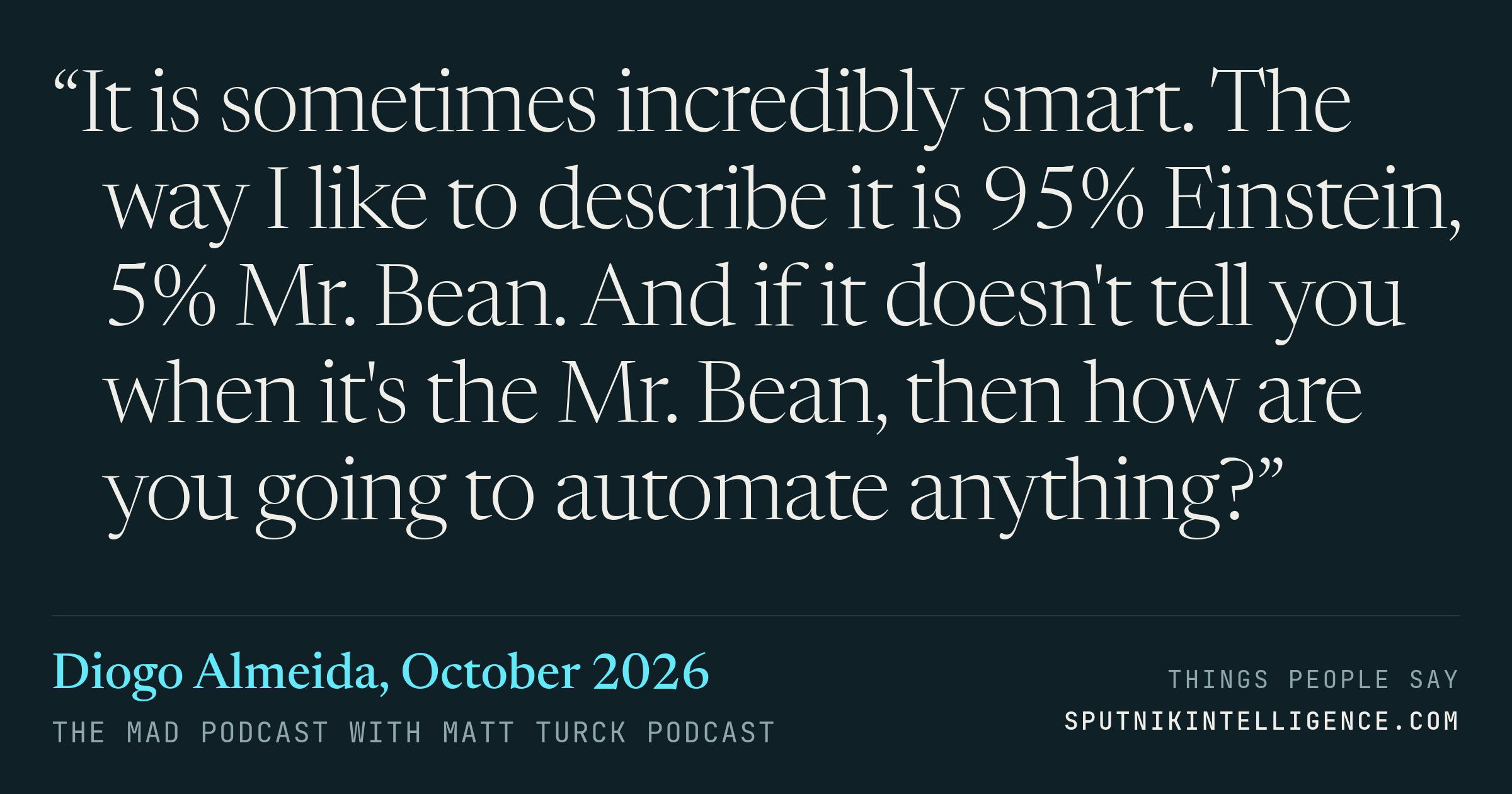 &ldquo;It is sometimes incredibly smart. The way I like to describe it is 95% Einstein, 5% Mr. Bean. And if it doesn't tell you when it's the Mr. Bean, then how are you going to automate anything?&rdquo; — Diogo Almeida, The MAD Podcast with Matt Turck