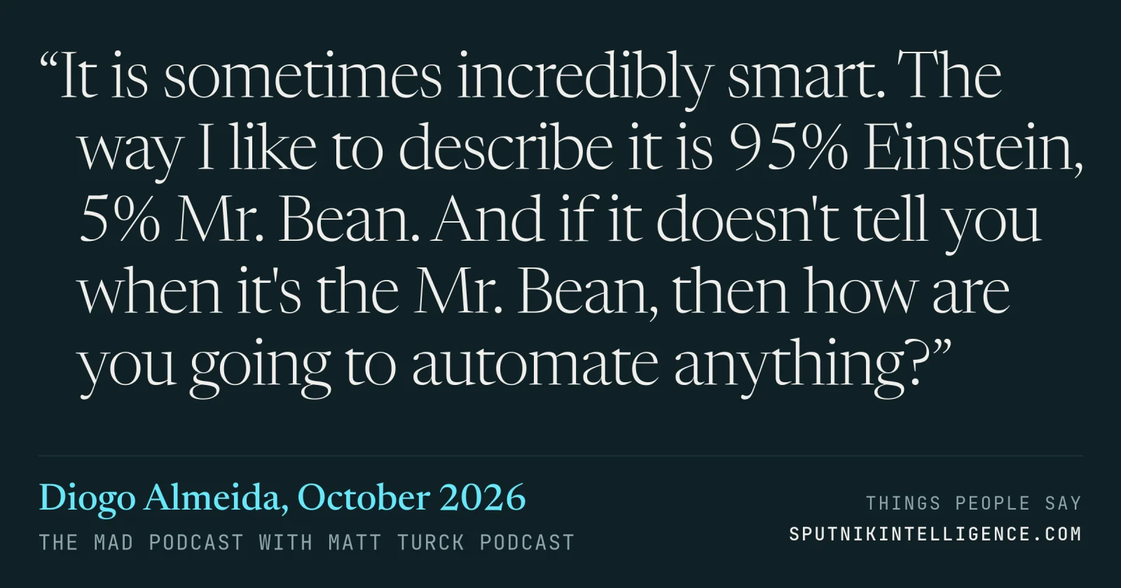 &ldquo;It is sometimes incredibly smart. The way I like to describe it is 95% Einstein, 5% Mr. Bean. And if it doesn't tell you when it's the Mr. Bean, then how are you going to automate anything?&rdquo; — Diogo Almeida, The MAD Podcast with Matt Turck