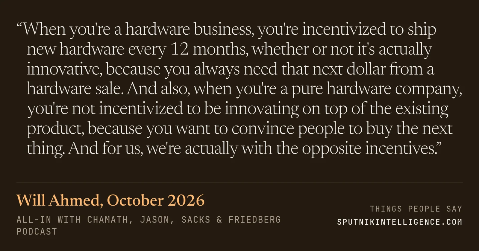 &ldquo;When you're a hardware business, you're incentivized to ship new hardware every 12 months, whether or not it's actually innovative, because you always need that next dollar from a hardware sale. And also, when you're a pure hardware company, you're not incentivized to be innovating on top of the existing product, because you want to convince people to buy the next thing. And for us, we're actually with the opposite incentives.&rdquo; — Will Ahmed, All-In with Chamath, Jason, Sacks & Friedberg