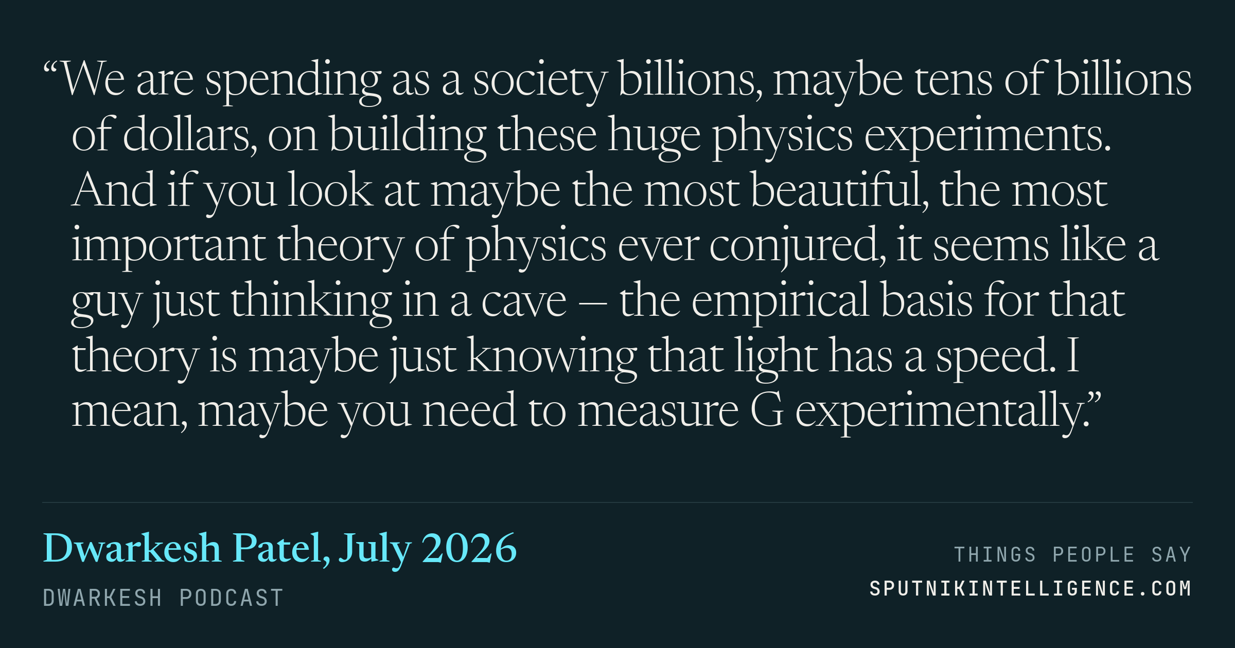 &ldquo;We are spending as a society billions, maybe tens of billions of dollars, on building these huge physics experiments. And if you look at maybe the most beautiful, the most important theory of physics ever conjured, it seems like a guy just thinking in a cave — the empirical basis for that theory is maybe just knowing that light has a speed. I mean, maybe you need to measure G experimentally.&rdquo; — Dwarkesh Patel, Dwarkesh Podcast