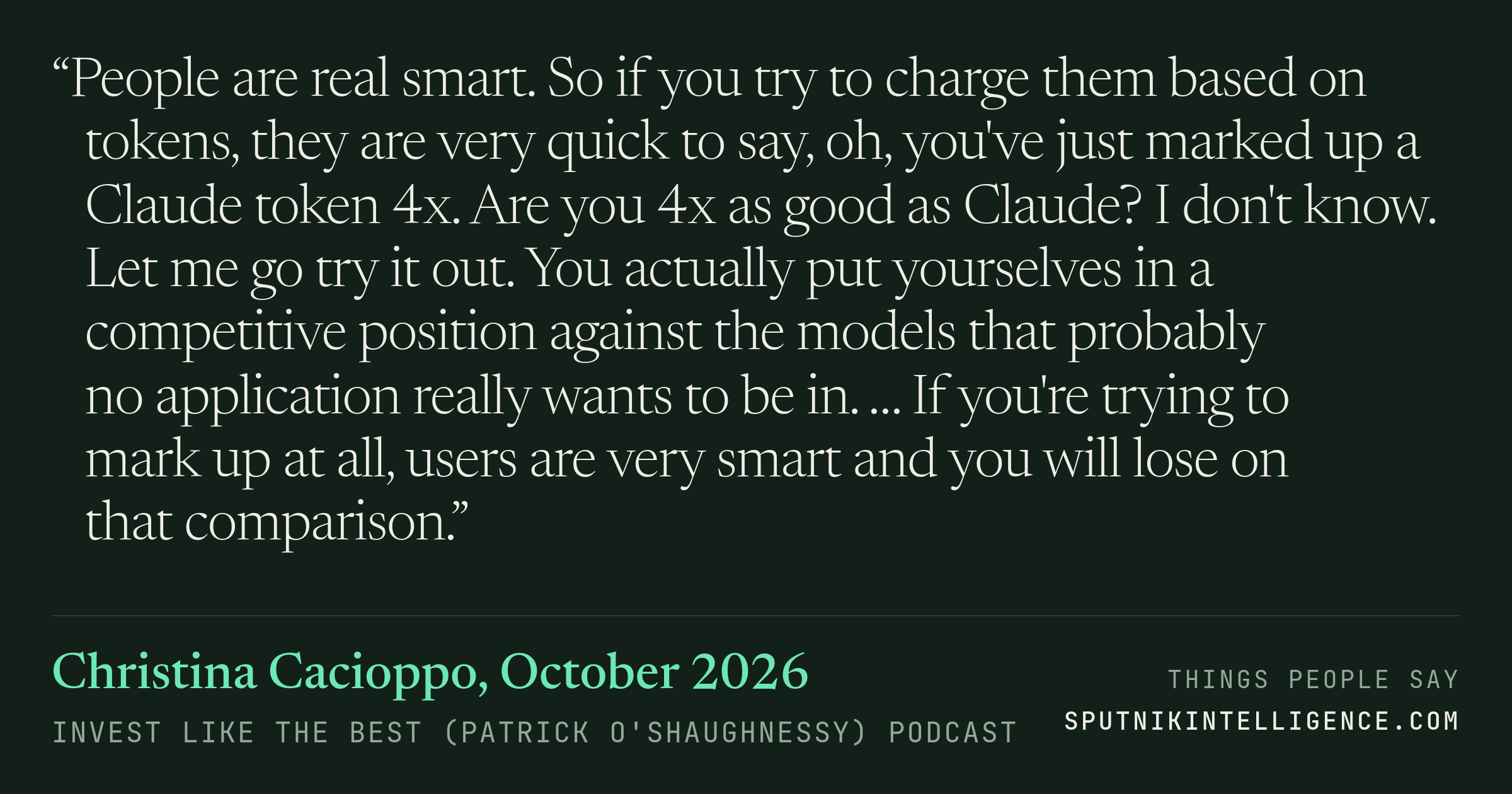 &ldquo;People are real smart. So if you try to charge them based on tokens, they are very quick to say, oh, you've just marked up a Claude token 4x. Are you 4x as good as Claude? I don't know. Let me go try it out. You actually put yourselves in a competitive position against the models that probably no application really wants to be in. … If you're trying to mark up at all, users are very smart and you will lose on that comparison.&rdquo; — Christina Cacioppo, Invest Like the Best (Patrick O'Shaughnessy)