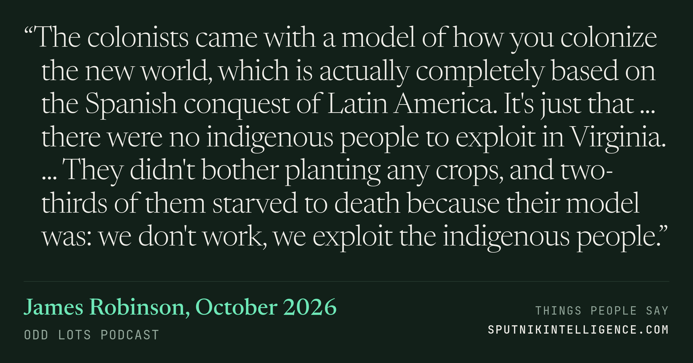 &ldquo;The colonists came with a model of how you colonize the new world, which is actually completely based on the Spanish conquest of Latin America. It's just that ... there were no indigenous people to exploit in Virginia. ... They didn't bother planting any crops, and two-thirds of them starved to death because their model was: we don't work, we exploit the indigenous people.&rdquo; — James Robinson, Odd Lots
