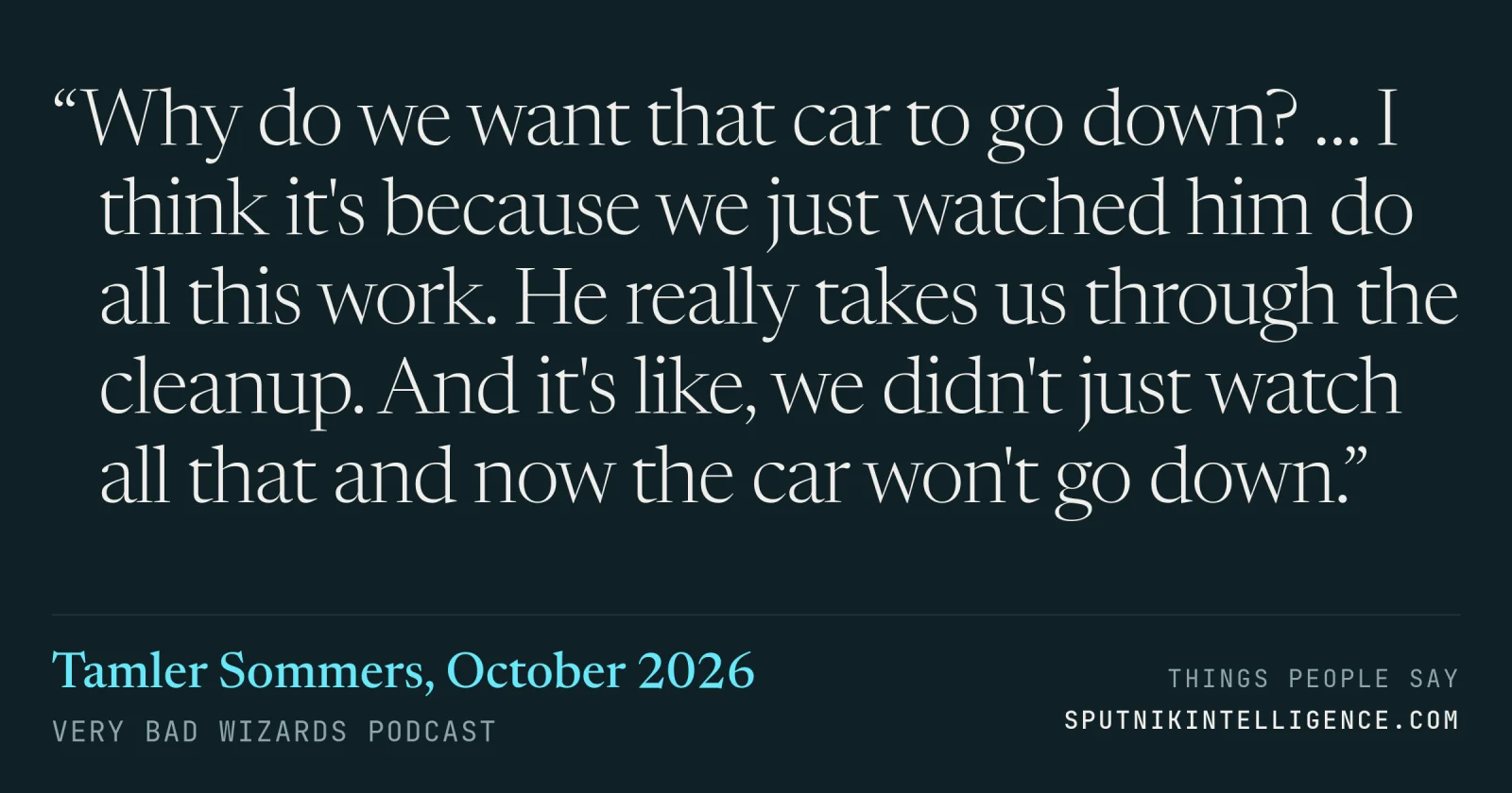 &ldquo;Why do we want that car to go down? … I think it's because we just watched him do all this work. He really takes us through the cleanup. And it's like, we didn't just watch all that and now the car won't go down.&rdquo; — Tamler Sommers, Very Bad Wizards