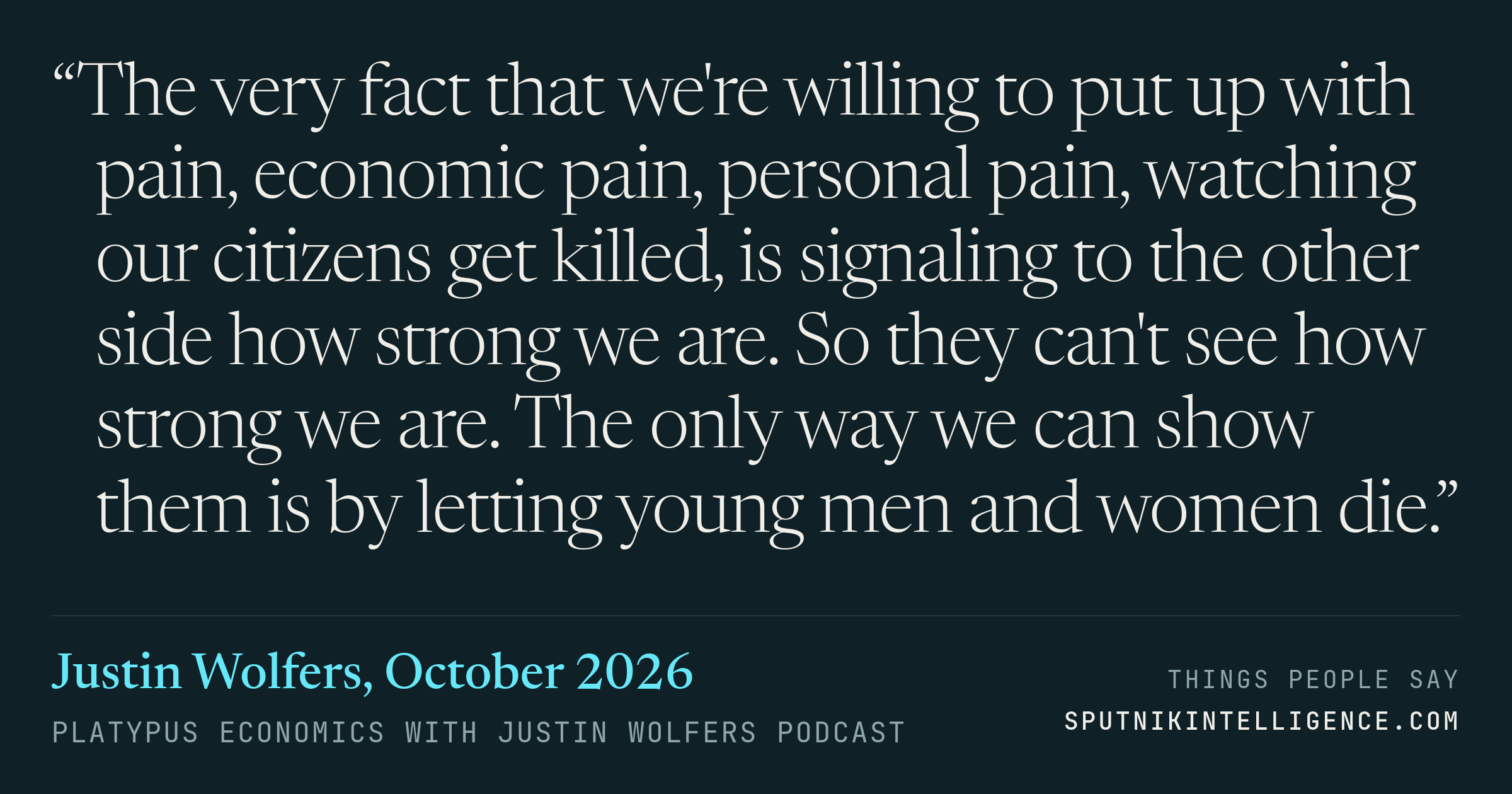 &ldquo;The very fact that we're willing to put up with pain, economic pain, personal pain, watching our citizens get killed, is signaling to the other side how strong we are. So they can't see how strong we are. The only way we can show them is by letting young men and women die.&rdquo; — Justin Wolfers, Platypus Economics with Justin Wolfers