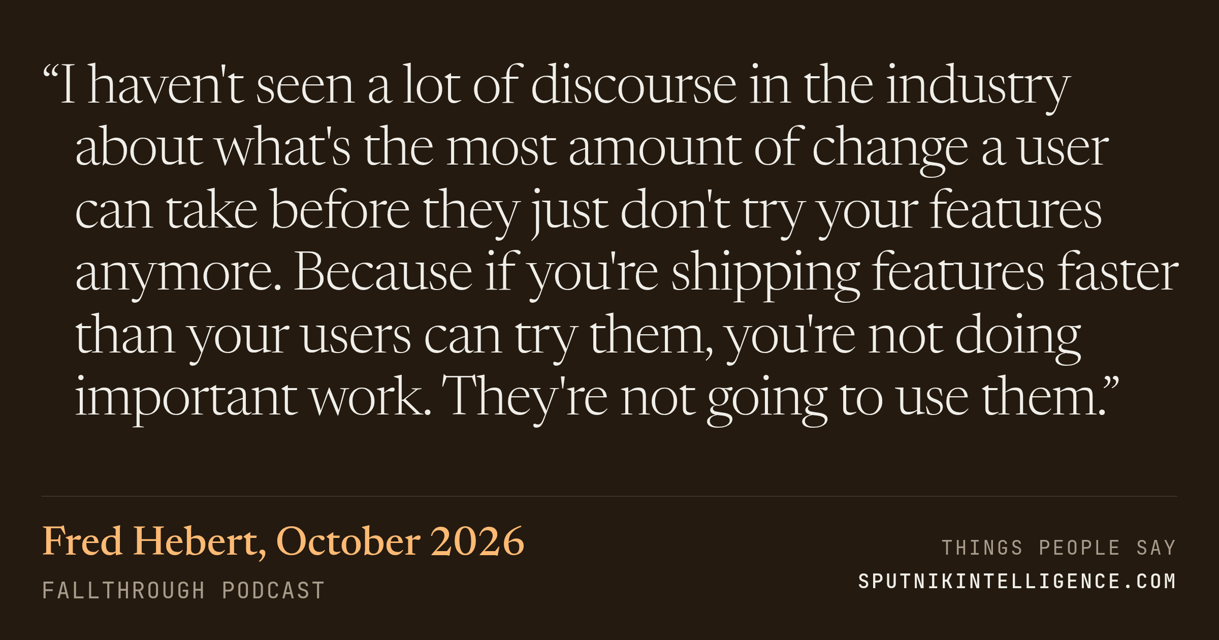 &ldquo;I haven't seen a lot of discourse in the industry about what's the most amount of change a user can take before they just don't try your features anymore. Because if you're shipping features faster than your users can try them, you're not doing important work. They're not going to use them.&rdquo; — Fred Hebert, Fallthrough