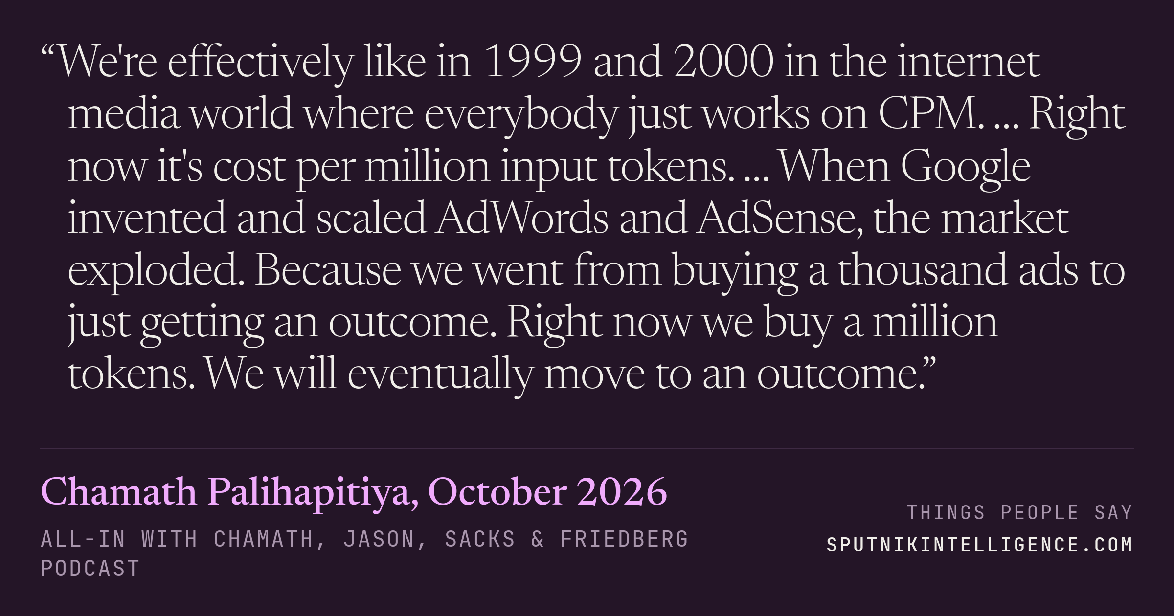 &ldquo;We're effectively like in 1999 and 2000 in the internet media world where everybody just works on CPM. … Right now it's cost per million input tokens. … When Google invented and scaled AdWords and AdSense, the market exploded. Because we went from buying a thousand ads to just getting an outcome. Right now we buy a million tokens. We will eventually move to an outcome.&rdquo; — Chamath Palihapitiya, All-In with Chamath, Jason, Sacks & Friedberg