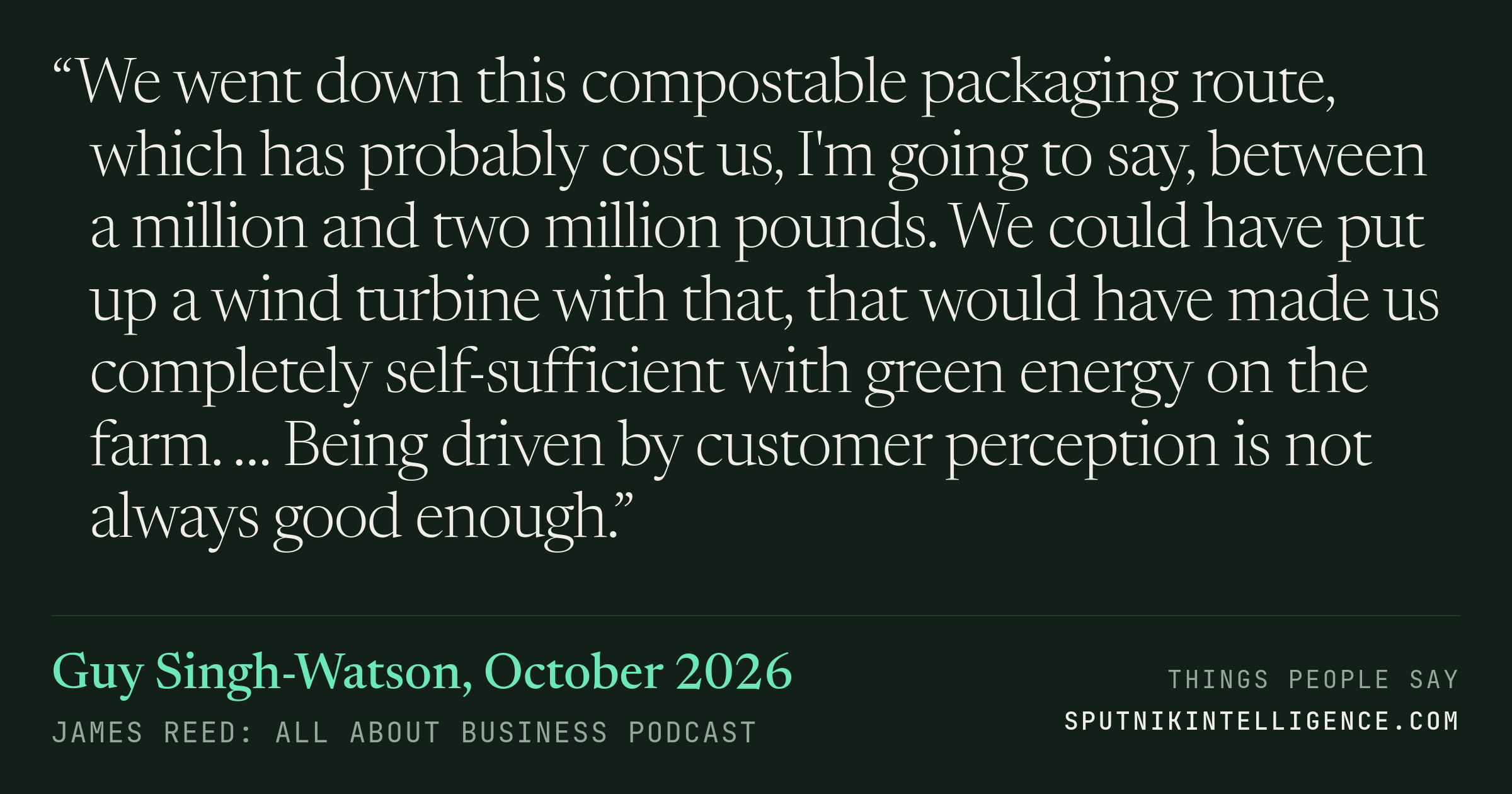 &ldquo;We went down this compostable packaging route, which has probably cost us, I'm going to say, between a million and two million pounds. We could have put up a wind turbine with that, that would have made us completely self-sufficient with green energy on the farm. … Being driven by customer perception is not always good enough.&rdquo; — Guy Singh-Watson, James Reed: all about business