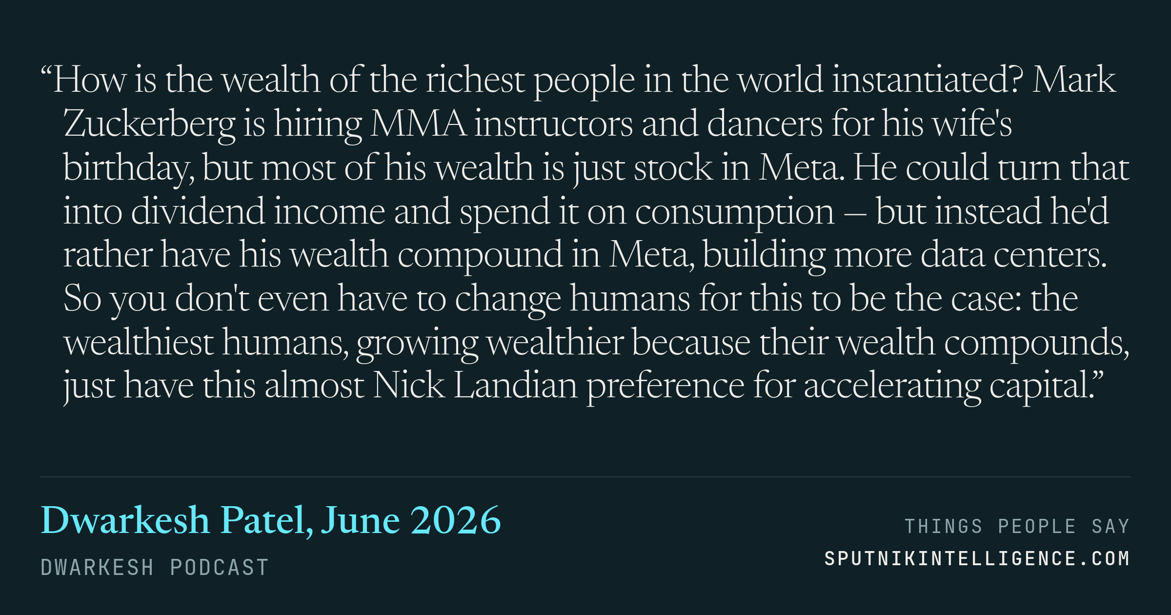 &ldquo;How is the wealth of the richest people in the world instantiated? Mark Zuckerberg is hiring MMA instructors and dancers for his wife's birthday, but most of his wealth is just stock in Meta. He could turn that into dividend income and spend it on consumption — but instead he'd rather have his wealth compound in Meta, building more data centers. So you don't even have to change humans for this to be the case: the wealthiest humans, growing wealthier because their wealth compounds, just have this almost Nick Landian preference for accelerating capital.&rdquo; — Dwarkesh Patel, Dwarkesh Podcast