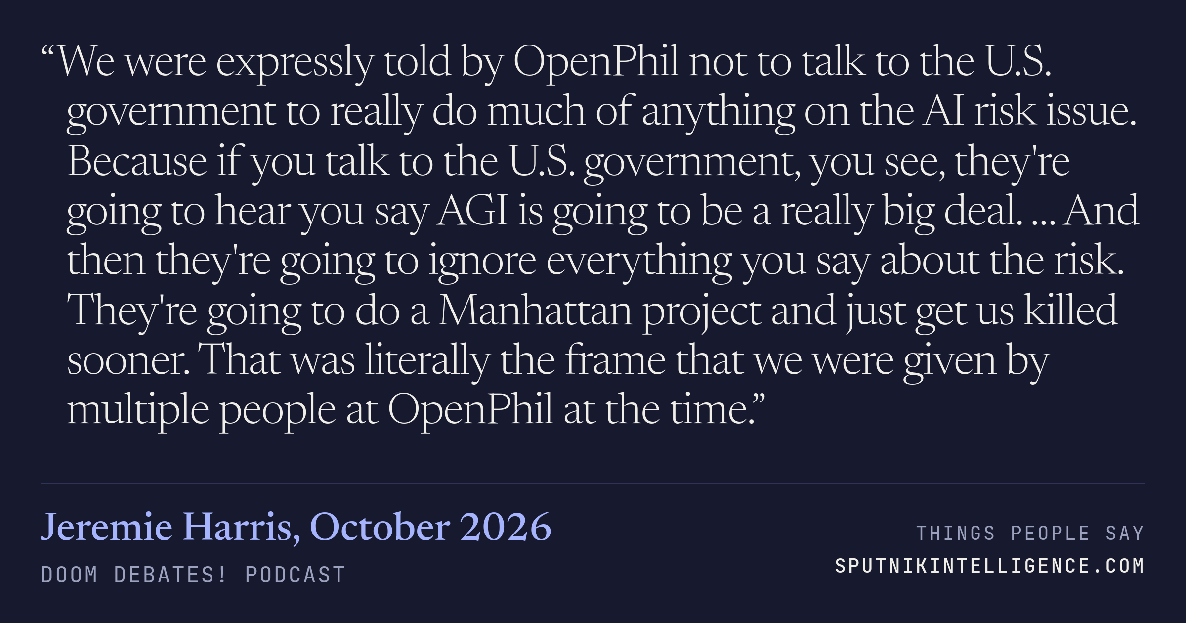 &ldquo;We were expressly told by OpenPhil not to talk to the U.S. government to really do much of anything on the AI risk issue. Because if you talk to the U.S. government, you see, they're going to hear you say AGI is going to be a really big deal. … And then they're going to ignore everything you say about the risk. They're going to do a Manhattan project and just get us killed sooner. That was literally the frame that we were given by multiple people at OpenPhil at the time.&rdquo; — Jeremie Harris, Doom Debates!
