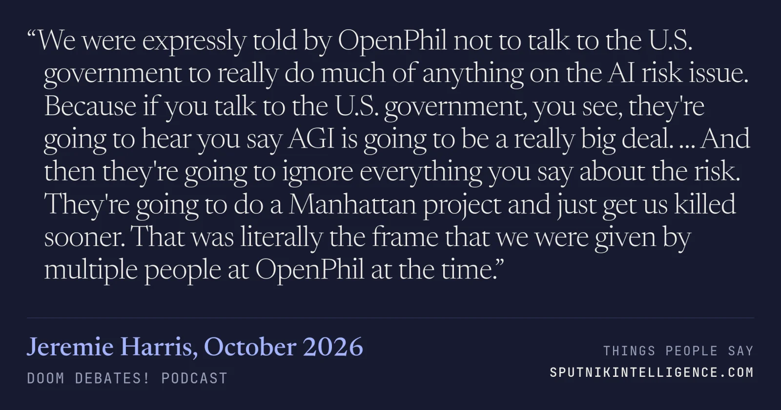 &ldquo;We were expressly told by OpenPhil not to talk to the U.S. government to really do much of anything on the AI risk issue. Because if you talk to the U.S. government, you see, they're going to hear you say AGI is going to be a really big deal. … And then they're going to ignore everything you say about the risk. They're going to do a Manhattan project and just get us killed sooner. That was literally the frame that we were given by multiple people at OpenPhil at the time.&rdquo; — Jeremie Harris, Doom Debates!
