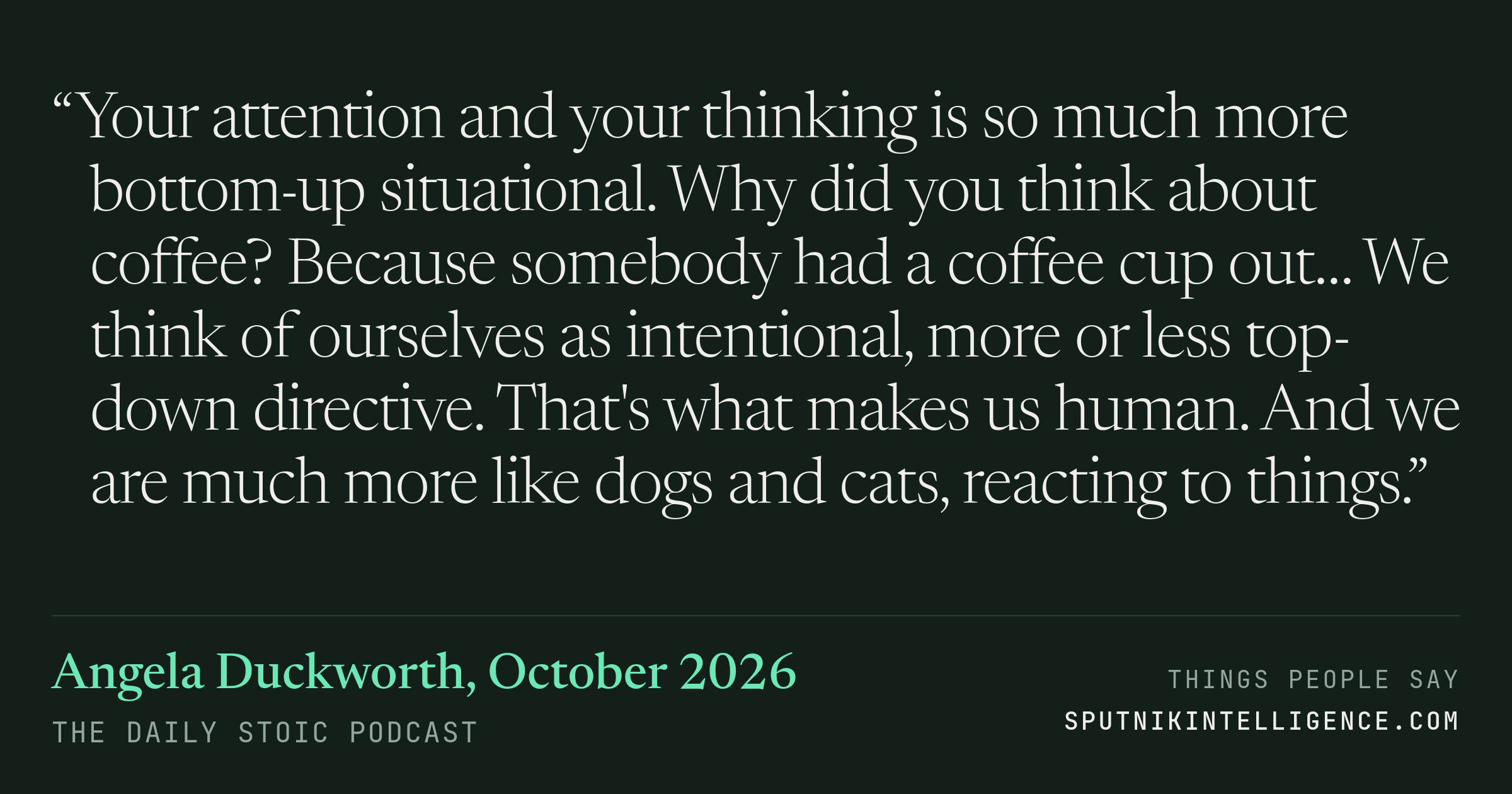 &ldquo;Your attention and your thinking is so much more bottom-up situational. Why did you think about coffee? Because somebody had a coffee cup out… We think of ourselves as intentional, more or less top-down directive. That's what makes us human. And we are much more like dogs and cats, reacting to things.&rdquo; — Angela Duckworth, The Daily Stoic