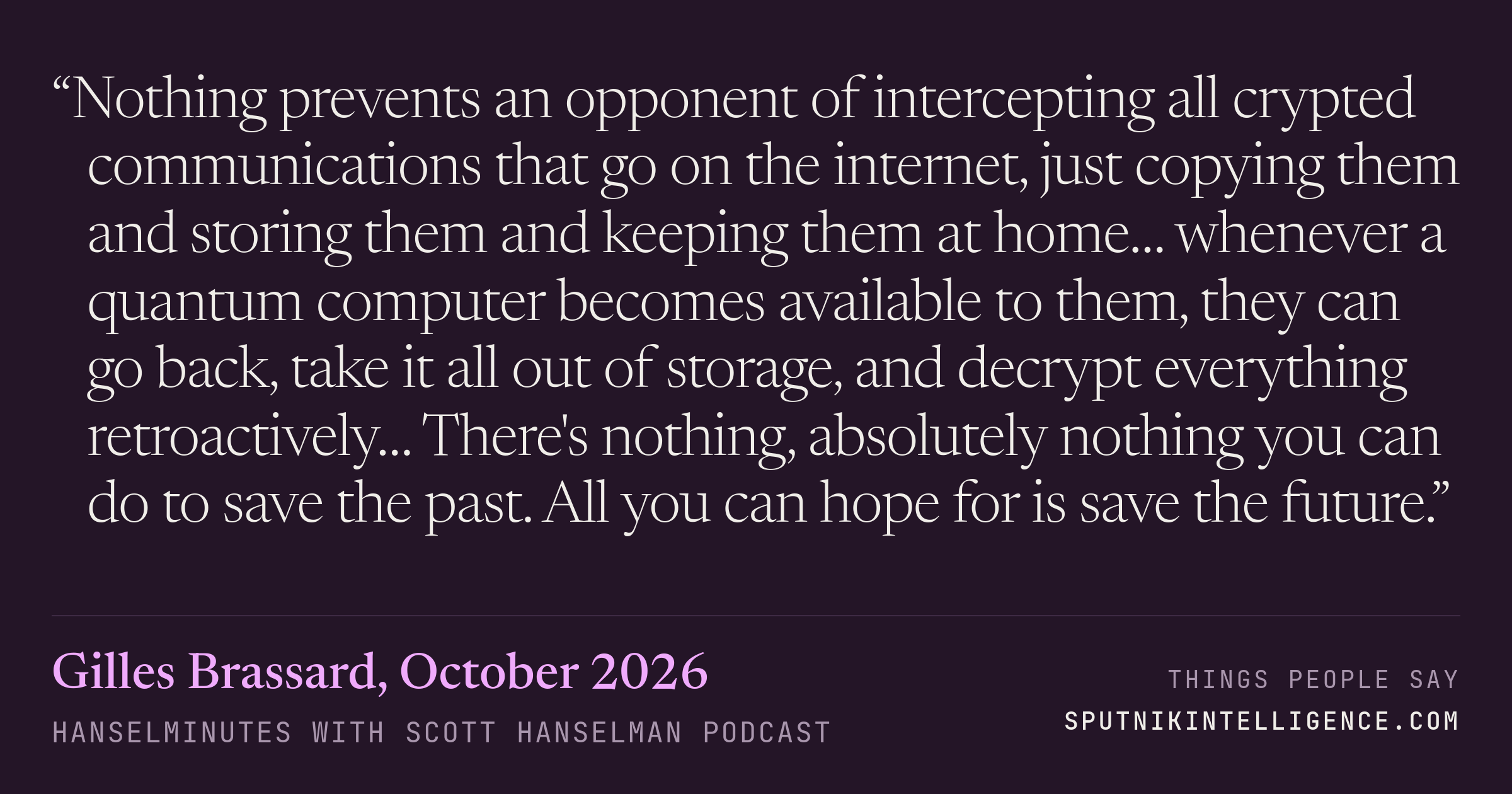 &ldquo;Nothing prevents an opponent of intercepting all crypted communications that go on the internet, just copying them and storing them and keeping them at home… whenever a quantum computer becomes available to them, they can go back, take it all out of storage, and decrypt everything retroactively… There's nothing, absolutely nothing you can do to save the past. All you can hope for is save the future.&rdquo; — Gilles Brassard, Hanselminutes with Scott Hanselman