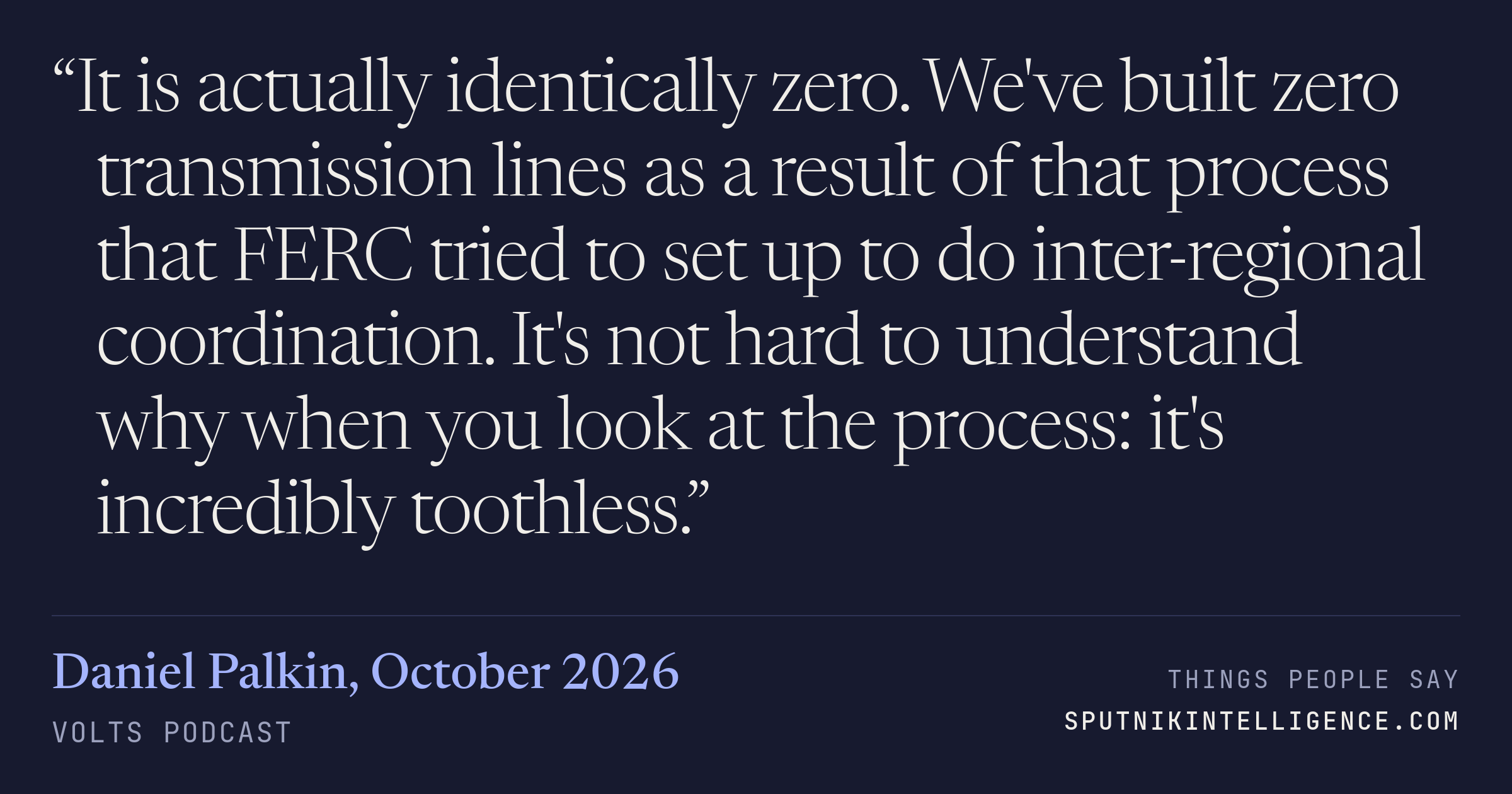 &ldquo;It is actually identically zero. We've built zero transmission lines as a result of that process that FERC tried to set up to do inter-regional coordination. It's not hard to understand why when you look at the process: it's incredibly toothless.&rdquo; — Daniel Palkin, Volts