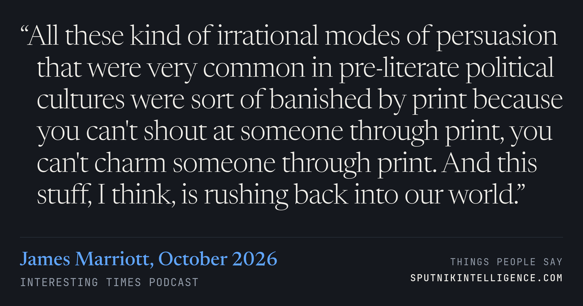 &ldquo;All these kind of irrational modes of persuasion that were very common in pre-literate political cultures were sort of banished by print because you can't shout at someone through print, you can't charm someone through print. And this stuff, I think, is rushing back into our world.&rdquo; — James Marriott, Interesting Times