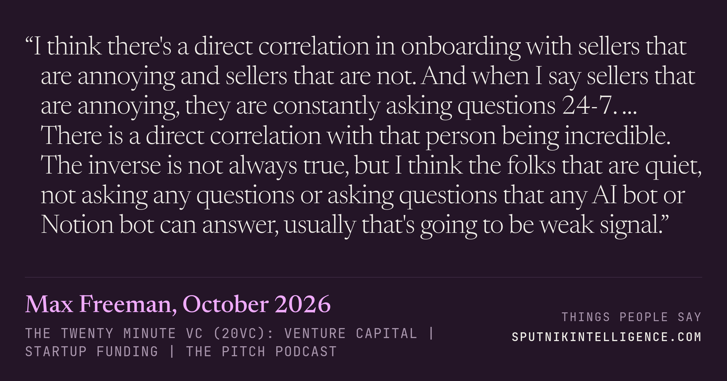 &ldquo;I think there's a direct correlation in onboarding with sellers that are annoying and sellers that are not. And when I say sellers that are annoying, they are constantly asking questions 24-7. … There is a direct correlation with that person being incredible. The inverse is not always true, but I think the folks that are quiet, not asking any questions or asking questions that any AI bot or Notion bot can answer, usually that's going to be weak signal.&rdquo; — Max Freeman, The Twenty Minute VC (20VC): Venture Capital | Startup Funding | The Pitch