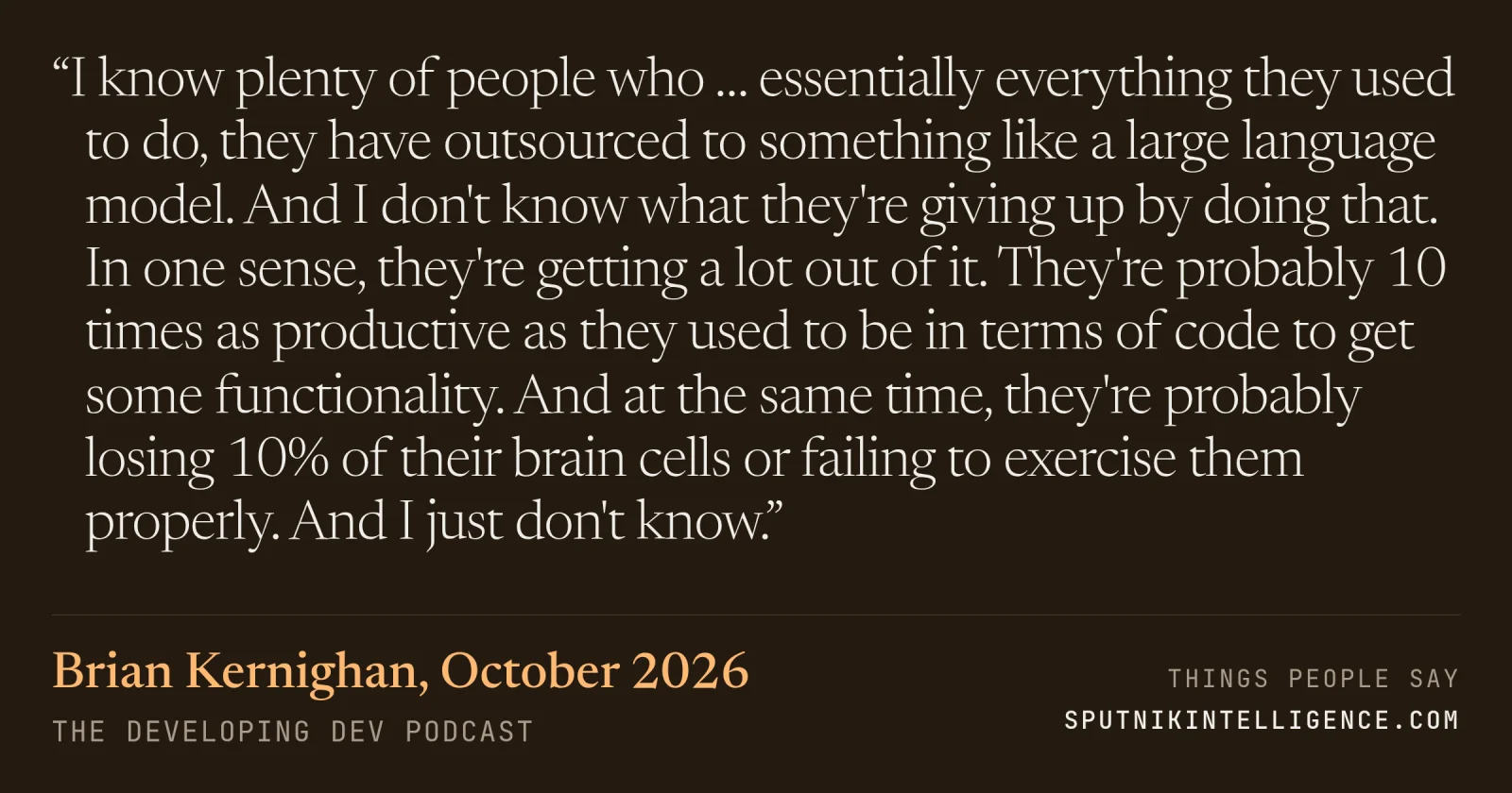 &ldquo;I know plenty of people who … essentially everything they used to do, they have outsourced to something like a large language model. And I don't know what they're giving up by doing that. In one sense, they're getting a lot out of it. They're probably 10 times as productive as they used to be in terms of code to get some functionality. And at the same time, they're probably losing 10% of their brain cells or failing to exercise them properly. And I just don't know.&rdquo; — Brian Kernighan, The Developing Dev
